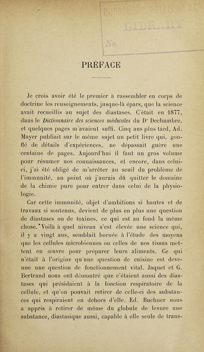 PREFACE Je crois avoir été le premier à rassembler en corps de doctrine les renseignements, jusque-là épars, que la science avait recueillis au sujet des diastases. C’était en 1877, dans le Dictionnaire des sciences médicales du Dr Dechambre, et quelques pages m’avaient suffi. Cinq ans plus tard, Ad. Mayer publiait sur le même sujet un petit livre qui, gon¬ flé de détails d’expériences, ne dépassait guère une centaine de pages. Aujourd’hui il faut un gros volume pour résumer nos connaissances, et encore, dans celui- ci, j’ai été obligé de m’arrêter au seuil du problème de l’immunité, au point où j’aurais dû quitter le domaine de la chimie pure pour entrer dans celui de la physio¬ logie. Car cette immunité, objet d’ambitions si hautes et de travaux si soutenus, devient de plus en plus une question de diastases ou de toxines, ce qui est au fond la même chose.‘Voilà à quel niveau s’est élevée une science qui, il y a vingt ans, semblait bornée à l’étude des moyens que les cellules microbiennes ou celles de nos tissus met¬ tent en œuvre pour préparer leurs aliments. Ce qui n’était à l’origine qu’une question de cuisine est deve¬ nue une question de fonctionnement vital. Jaquet et G. Bertrand nous ont démontré que c’étaient aussi des dias¬ tases qui présidaient à la fonction respiratoire de la cellule, et qu’on pouvait retirer de celle-ci des substan¬ ces qui respiraient en dehors d’elle. Ed. Buchner nous a appris à retirer de même du globule de levure une substance, diastasique aussi, capable à elle seule de trans-