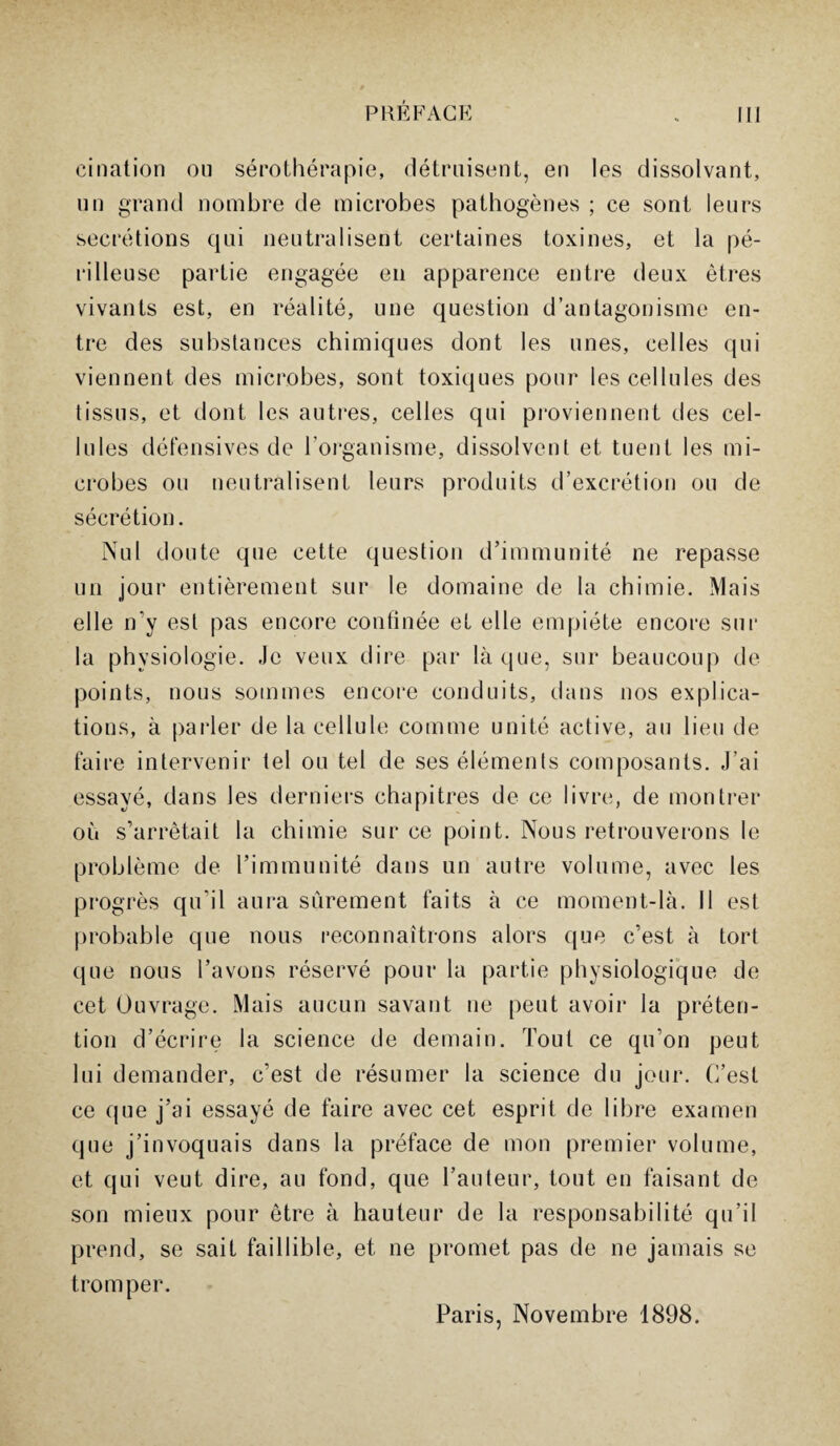 cination ou sérothérapie, détruisent, en les dissolvant, un grand nombre de microbes pathogènes ; ce sont leurs secrétions qui neutralisent certaines toxines, et la pé- ri lieu se partie engagée en apparence entre deux êtres vivants est, en réalité, une question d’antagonisme en¬ tre des substances chimiques dont les unes, celles qui viennent des microbes, sont toxiques pour les cellules des tissus, et dont les autres, celles qui proviennent des cel¬ lules défensives de l'organisme, dissolvent et tuent les mi¬ crobes ou neutralisent leurs produits d’excrétion ou de sécrétion. Nul doute que cette question d’immunité ne repasse un jour entièrement sur le domaine de la chimie. Mais elle n’y est pas encore confinée et elle empiète encore sur la physiologie. Je veux dire par laque, sur beaucoup de points, nous sommes encore conduits, dans nos explica¬ tions, à parler de la cellule comme unité active, au lieu de faire intervenir tel ou tel de ses éléments composants. J’ai essayé, dans les derniers chapitres de ce livre, de montrer où s’arrêtait la chimie sur ce point. Nous retrouverons le problème de l’immunité dans un autre volume, avec les progrès qu’il aura sûrement faits à ce moment-là. Il est probable que nous reconnaîtrons alors que c’est à tort que nous l’avons réservé pour la partie physiologique de cet Ouvrage. Mais aucun savant ne peut avoir la préten¬ tion d’écrire la science de demain. Tout ce qu’on peut lui demander, c’est de résumer la science du jour. C’est ce que j’ai essayé de faire avec cet esprit de libre examen que j’invoquais dans la préface de mon premier volume, et qui veut dire, au fond, que l’auteur, tout en faisant de son mieux pour être à hauteur de la responsabilité qu’il prend, se sait faillible, et ne promet pas de ne jamais se tromper. Paris, Novembre 1898.