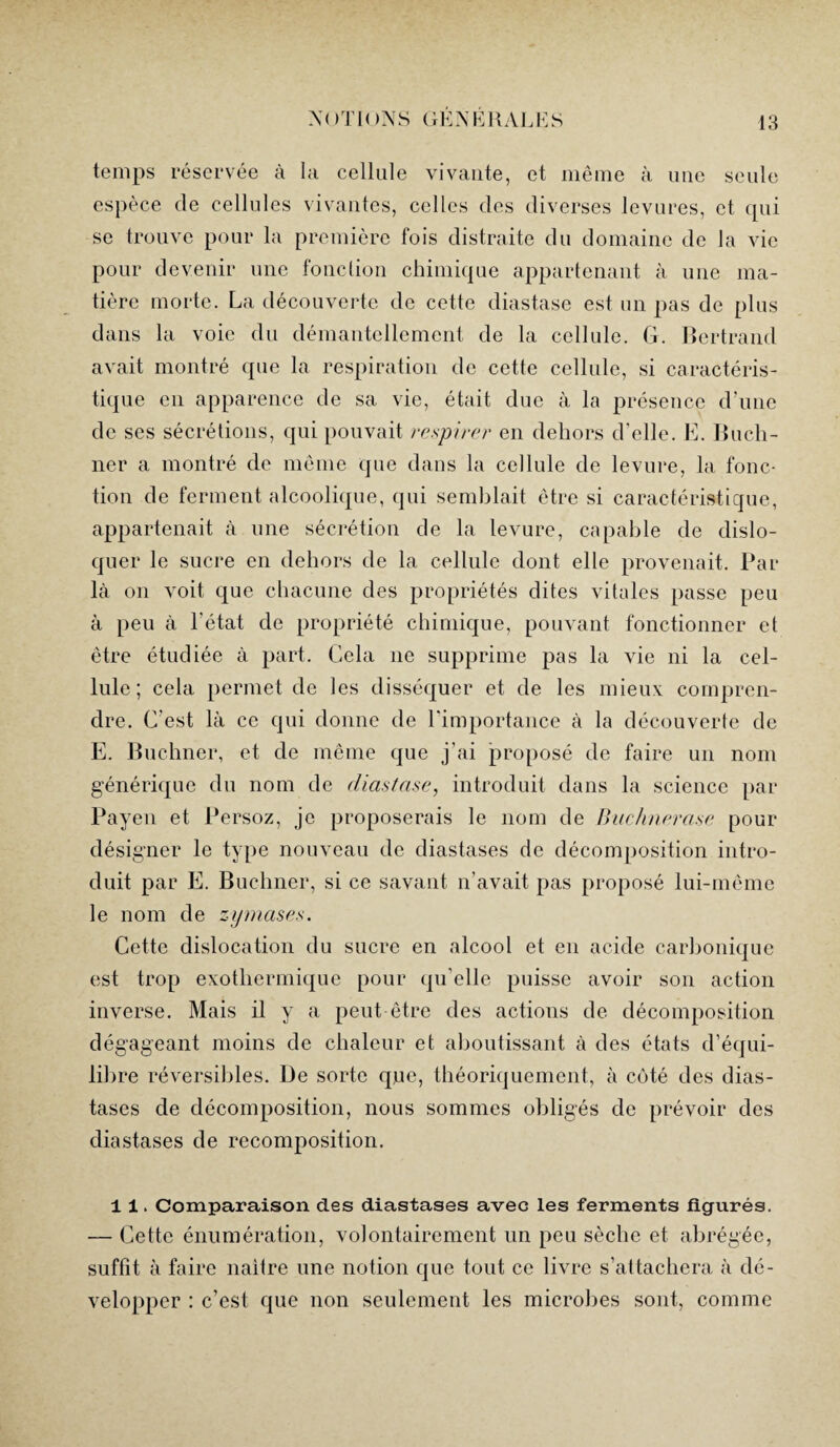 temps réservée à la cellule vivante, et même à une seule espèce de cellules vivantes, celles des diverses levures, et qui se trouve pour la première fois distraite du domaine de la vie pour devenir une fonction chimique appartenant à une ma¬ tière morte. La découverte de cette diastase est un pas de plus dans la voie du démantellement de la cellule. G. Bertrand avait montré que la respiration de cette cellule, si caractéris¬ tique en apparence de sa vie, était due à la présence d’une de ses sécrétions, qui pouvait respirer en dehors d'elle. E. Buch¬ ner a montré de même que dans la cellule de levure, la fonc¬ tion de ferment alcoolique, qui semblait être si caractéristique, appartenait à une sécrétion de la levure, capable de dislo¬ quer le sucre en dehors de la cellule dont elle provenait. Par là on voit que chacune des propriétés dites vitales passe peu à peu à l'état de propriété chimique, pouvant fonctionner et être étudiée à part. Cela 11e supprime pas la vie ni la cel¬ lule; cela permet de les disséquer et de les mieux compren¬ dre. C'est là ce qui donne de l'importance à la découverte de E. Buchner, et de même que j'ai proposé de faire un nom générique du nom de diastase, introduit dans la science par Payen et Persoz, je proposerais le 110m de Buchnerase pour désigner le type nouveau de diastases de décomposition intro¬ duit par E. Buchner, si ce savant n’avait pas proposé lui-même le nom de zymases. Cette dislocation du sucre en alcool et en acide carbonique est trop exothermique pour qu’elle puisse avoir son action inverse. Mais il y a peut être des actions de décomposition dégageant moins de chaleur et aboutissant à des états d’équi¬ libre réversibles. De sorte que, théoriquement, à côté des dias¬ tases de décomposition, nous sommes obligés de prévoir des diastases de recomposition. 11. Comparaison des diastases avec les ferments figurés. — Cette énumération, volontairement un peu sèche et abrégée, suffit à faire naître une notion que tout ce livre s’attachera à dé¬ velopper : c’est que non seulement les microbes sont, comme