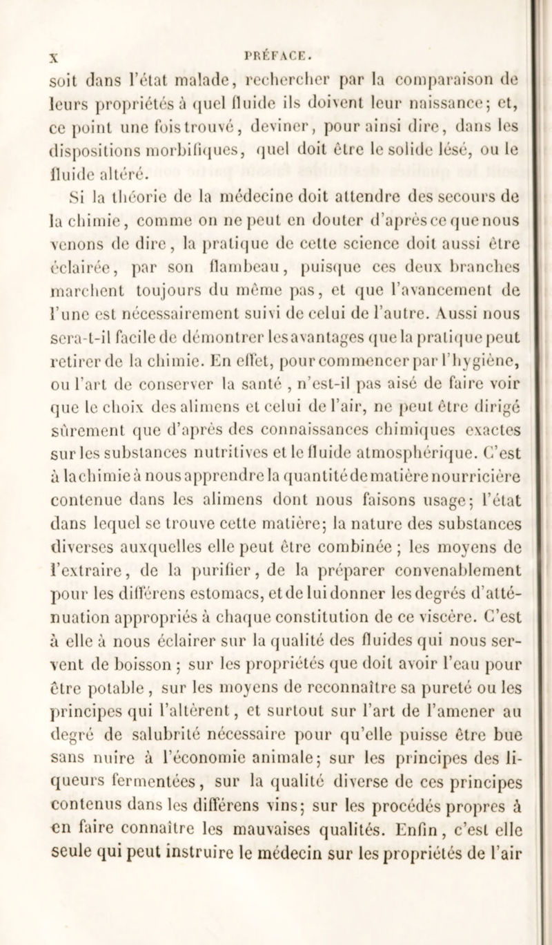 soit Jans l’état malade, rechercher par la comparaison de leurs propriétés à quel fluide ils doivent leur naissance; et, ce point une fois trouvé, deviner, pour ainsi dire, dans les dispositions morbifiques, quel doit être le solide lésé, ou le fluide altéré. Si la théorie de la médecine doit attendre des secours de la chimie, comme on ne peut en douter d’après ce que nous venons de dire, la pratique de cette science doit aussi être éclairée, par son flambeau, puisque ces deux branches marchent toujours du même pas, et que l’avancement de l'une est nécessairement suivi de celui de l’autre. Aussi nous sera-t-il facile de démontrer lesavantages que la pratique peut retirer de la chimie. En effet, pour commencer par l’hygiène, ou l’art de conserver la santé , n’est-il pas aisé de faire voir que le choix desalimens et celui de l’air, ne peut être dirigé sûrement que d’après des connaissances chimiques exactes sur les substances nutritives et le fluide atmosphérique. C’est à lachimieà nous apprendre la quantitédematière nourricière contenue dans les alimens dont nous faisons usage; l’état dans lequel se trouve cette matière; la nature des substances diverses auxquelles elle peut être combinée ; les moyens de l’extraire, de la purifier, de la préparer convenablement pour les diflèrens estomacs, et de lui donner les degrés d'atté- nuation appropriés à chaque constitution de ce viscère. C’est à elle à nous éclairer sur la qualité des fluides qui nous ser- vent de boisson ; sur les propriétés que doit avoir l’eau pour être potable , sur les moyens de reconnaître sa pureté ou les principes qui l’altèrent, et surtout sur l’art de l’amener au degré de salubrité nécessaire pour qu’elle puisse être bue sans nuire à l'économie animale; sur les principes des li- queurs fermentées, sur la qualité diverse de ces principes contenus dans les diflèrens vins; sur les procédés propres à en faire connaître les mauvaises qualités. Enfin, c’est elle seule qui peut instruire le médecin sur les propriétés de l’air