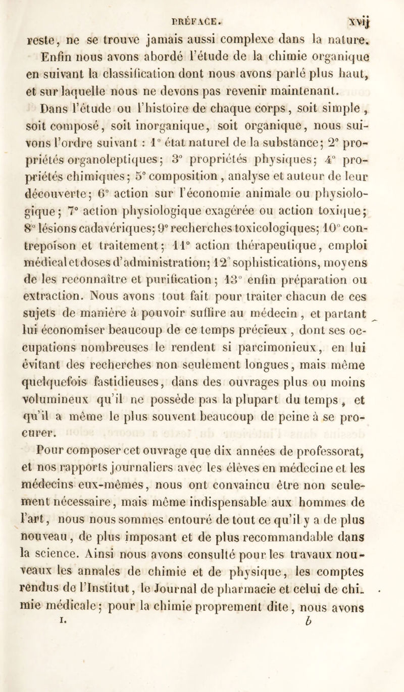 reste, ne se trouve jamais aussi complexe dans la nature. Enfin nous avons abordé l’étude de la chimie organique en suivant la classification dont nous avons parlé plus haut, et sur laquelle nous ne devons pas revenir maintenant. Dans l’étude ou l’histoire de chaque corps, soit simple , soit composé, soit inorganique, soit organique, nous sui- vons l’ordre suivant : 1° état naturel de la substance; 2° pro- priétés organoleptiques ; 3° propriétés physiques; 4° pro- priétés chimiques ; 5° composition , analyse et auteur de leur découverte; 6° action sur l’économie animale ou physiolo- gique; 7° action physiologique exagérée ou action toxique; 8° lésions cadavériques; 9° recherches toxicologiques; 10° con- trepoison et traitement; 11° action thérapeutique, emploi médicaletdoses d’administration; 12 sophistications, moyens de les reconnaître et purification ; 13° enfin préparation ou extraction. Nous avons tout fait pour traiter chacun de ces sujets de manière à pouvoir suffire au médecin , et partant lui économiser beaucoup de ce temps précieux , dont ses oc- cupations nombreuses le rendent si parcimonieux, en lui évitant des recherches non seulement longues, mais même quelquefois fastidieuses, dans des ouvrages plus ou moins volumineux qu’il ne possède pas la plupart du temps * et qu’il a même le plus souvent beaucoup de peine à se pro- curer. Pour composer cet ouvrage que dix années de professorat, et nos rapports journaliers avec les élèves en médecine et les médecins eux-mêmes, nous ont convaincu être non seule- ment nécessaire, mais même indispensable aux hommes de l’art, nous nous sommes entouré de tout ce qu’il y a de plus nouveau, de plus imposant et de plus recommandable dans la science. Ainsi nous avons consulté pour les travaux nou- veaux les annales de chimie et de physique, les comptes rendus de l’Institut, le Journal de pharmacie et celui de chL mie médicale; pour la chimie proprement dite, nous avons i- b