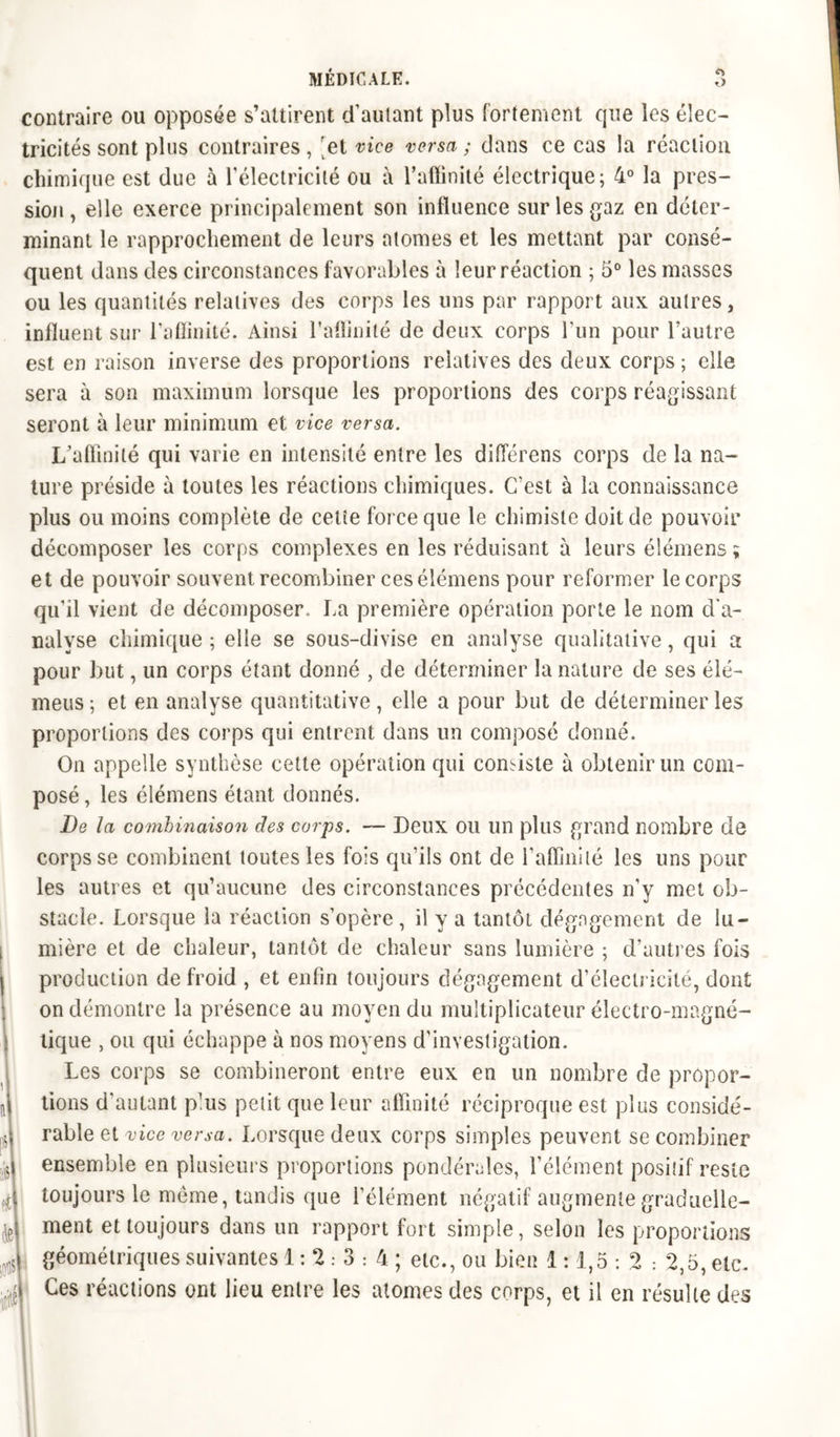 <r> O MÉDICALE. contraire ou opposée s’attirent d'autant plus fortement que les élec- tricités sont plus contraires, ‘et vice versa ; dans ce cas la réaction chimique est due à l'électricité ou à l’affinité électrique; 4° la pres- sion, elle exerce principalement son influence sur les gaz en déter- minant le rapprochement de leurs atomes et les mettant par consé- quent dans des circonstances favorables à leur réaction ; 5° les masses ou les quantités relatives des corps les uns par rapport aux autres, influent sur l’affinité. Ainsi l’affinité de deux corps l’un pour l’autre est en raison inverse des proportions relatives des deux corps ; elle sera à son maximum lorsque les proportions des corps réagissant seront à leur minimum et vice versa. L’affinité qui varie en intensité entre les différens corps de la na- ture préside à toutes les réactions chimiques. C’est à la connaissance plus ou moins complète de cetie force que le chimiste doit de pouvoir décomposer les corps complexes en les réduisant à leurs élémens ; et de pouvoir souvent recombiner ces élémens pour reformer le corps qu'il vient de décomposer,, La première opération porte le nom d'a- nalyse chimique ; elle se sous-divise en analyse qualitative, qui a pour but, un corps étant donné , de déterminer la nature de ses élé- meus; et en analyse quantitative, elle a pour but de déterminer les proportions des corps qui entrent dans un composé donné. On appelle synthèse cette opération qui corniste à obtenir un com- posé , les élémens étant donnés. De la combinaison des corps. — Deux ou un plus grand nombre de corps se combinent toutes les fois qu’ils ont de l’affinité les uns pour les autres et qu’aucune des circonstances précédentes n'y met ob- stacle. Lorsque la réaction s’opère , il y a tantôt dégagement de lu- mière et de chaleur, tantôt de chaleur sans lumière ; d’autres fois production de froid , et enfin toujours dégagement d'électricité, dont on démontre la présence au moyen du multiplicateur électro-magné- tique , ou qui échappe à nos moyens d’investigation. Les corps se combineront entre eux en un nombre de propor- tions d'autant plus petit que leur affinité réciproque est plus considé- rable et vice versa. Lorsque deux corps simples peuvent se combiner ensemble en plusieurs proportions pondérales, l’élément positif reste toujours le même, tandis que l’élément négatif augmente graduelle- ment et toujours dans un rapport fort simple, selon les proportions géométriques suivantes 1:23:4; etc., ou bien 1:1,5 : 2 ; 2,5, etc. Ces réactions ont lieu entre les atomes des corps, et il en résulte des