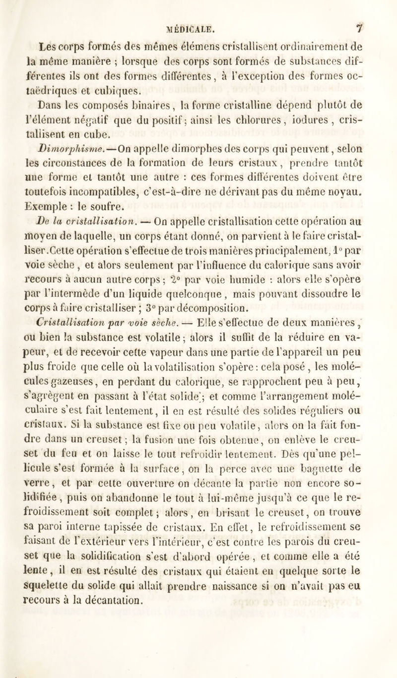 Les corps formés des mêmes élémens cristallisent ordinairement de la même manière ; lorsque des corps sont formés de substances dif- férentes ils ont des formes différentes, à l’exception des formes oc- taédriques et cubiques. Dans les composés binaires, la forme cristalline dépend plutôt de l’élément négatif que du positif ; ainsi les chlorures , iodures , cris- tallisent en cube. Dimorphisme.—On appelle dimorphes des corps qui peuvent, selon les circonstances de la formation de leurs cristaux, prendre tantôt une forme et tantôt une autre : ces formes différentes doivent être toutefois incompatibles, c’est-à-dire ne dérivant pas du même noyau. Exemple : le soufre. De la cristallisation. — On appelle cristallisation cette opération au moyen de laquelle, un corps étant donné, on parvient à le faire cristal- liser.Cette opération s’effectue de trois manières principalement, 1° par voie sèche , et alors seulement par l’influence du calorique sans avoir recours à aucun autre corps ; 2° par voie humide : alors elle s’opère par l’intermède d’un liquide quelconque, mais pouvant dissoudre le corps à faire cristalliser ; 3° par décomposition. Cristallisation par voie sèche. — Elle s’effectue de deux manières , ou bien la substance est volatile ; alors il suffit de la réduire en va- peur, et de recevoir cette vapeur dans une partie de l’appareil un peu plus froide que celle où la volatilisation s’opère: cela posé , les molé- cules gazeuses, en perdant du calorique, se rapprochent peu à peu, s’agrègent en passant à l’état solide'; et comme l’arrangement molé- culaire s’est fait lentement, il en est résulté des solides réguliers ou cristaux. Si la substance est fixe ou peu volatile, alors on la fait fon- dre dans un creuset ; la fusion une fois obtenue, on enlève le creu- set du feu et on laisse le tout refroidir lentement. Dès qu’une pel- licule s’est formée à la surface, on la perce avec une baguette de verre, et par celte ouverture on décante la partie non encore so- lidifiée , puis on abandonne le tout à lui-même jusqu’à ce que le re- froidissement soit complet ; alors , en brisant le creuset, on trouve sa paroi interne tapissée de cristaux. En effet, le refroidissement se faisant de l'extérieur vers l’intérieur, c'est contre les parois du creu- set que la solidification s’est d’abord opérée , et comme elle a été lente, il en est résulté des cristaux qui étaient en quelque sorte le squelette du solide qui allait prendre naissance si on n’avait pas eu recours à la décantation.