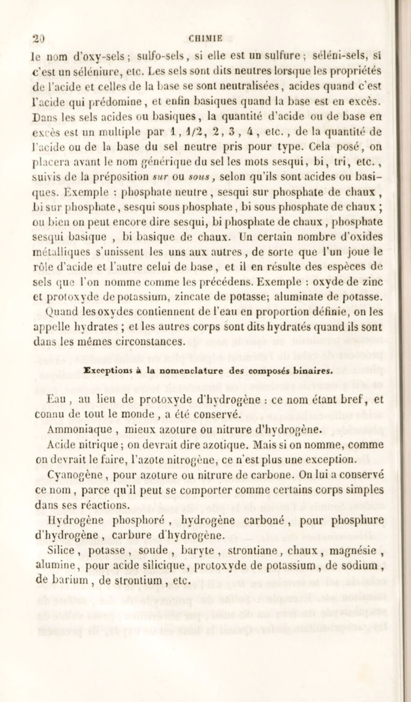 le nom d’oxy-sels ; sulfo-sels, si elle est un sulfure ; séléni-sels, si c’est un séléniure, etc. Les sels sont dits neutres lorsque les propriétés de l’acide et celles de la Lase se sont neutralisées, acides quand c’est l'acide qui prédomine, et enfin basiques quand la base est en excès. Dans les sels acides ou basiques, la quantité d'acide ou de base en excès est un multiple par 1, 1/2, 2,3, 4 , etc., de la quantité de l’acide ou de la base du sel neutre pris pour type. Cela posé, on placera avant le nom générique du sel les mots sesqui, bi, tri, etc., suivis de la préposition sur ou sous, selon qu'ils sont acides ou basi- ques. Exemple : phosphate neutre, sesqui sur phosphate de chaux , Di sur phosphate, sesqui sous phosphate, bi sous phosphate de chaux ; ou bien on peut encore dire sesqui, bi phosphate de chaux , phosphate sesqui basique , bi basique de chaux. Un certain nombre d’oxides métalliques s'unissent les uns aux autres, de sorte que l’un joue le rôle d’acide et l’autre celui de base, et il en résulte des espèces de sels (pic l’on nomme comme les précédons. Exemple : oxyde de zinc et protoxyde de potassium, zincate de potasse; aluminate de potasse. Quand les oxydes contiennent de l'eau en proportion définie, on les appelle hydrates ; et les autres corps sont dits hydratés quand ils sont dans les mêmes circonstances. Exceptions à la nomenclature des composés binaires. Eau , au lieu de protoxyde d'hydrogène : ce nom étant bref, et connu de tout le monde , a été conservé. Ammoniaque , mieux azoture ou nitrure d’hydrogène. Acide nitrique ; on devrait dire azotique. Mais si on nomme, comme on devrait le faire, l'azote nitrogène, ce n'est plus une exception. Cyanogène , pour azoture ou nitrure de carbone. On lui a conservé ce nom , parce qu’il peut se comporter comme certains corps simples dans ses réactions. Hydrogène phosphore , hydrogène carboné, pour phosphure d’hydrogène , carbure d’hydrogène. Silice , potasse , soude , baryte , strontiane , chaux , magnésie , alumine, pour acide silicique, protoxyde de potassium, de sodium , de barium , de strontium , etc.