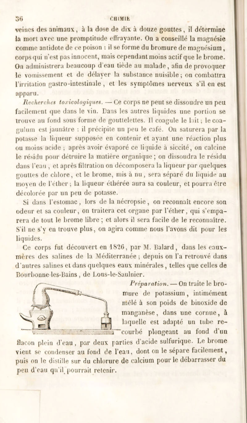 veines des animaux, à la dose de dix à douze gouttes, il détermine la mort avec une promptitude effrayante. On a conseillé la magnésie comme antidote de ce poison : il se forme du bromure de magnésium, corps qui n’est pas innocent, mais cependant moins actif que le brome. On administrera beaucoup d eau tiède au malade, afin de provoquer le vomissement et de délayer la substance nuisible ; on combattra l’irritation gastro-intestinale , et les symptômes nerveux s'il en est apparu. Recherches toxicologiques. — Ce corps ne peut se dissoudre un peu facilement que dans le vin. Dans les autres liquides une portion se trouve au fond sous forme de gouttelettes. Il coagule le lait; le coa- gulutn est jaunâtre : il précipite un peu le café. O11 saturera par la potasse la liqueur supposée en contenir et ayant une réaction plus ou moins acide ; après avoir évaporé ce liquide à siccité, on calcine le résidu pour détruire la matière organique ; on dissoudra le résidu dans l’eau , et après filtration on décomposera la liqueur par quelques gouttes de chlore, et le brome, mis à nu, sera séparé du liquide au moyen de l’éther ; la liqueur éthérée aura sa couleur, et pourra être décolorée par un peu de potasse. Si dans l'estomac, lors de la nécropsie, on reconnaît encore son odeur et sa couleur, on traitera cet organe par l'éther, qui s’empa- rera de tout le brome libre ; et alors il sera facile de le reconnaître. S'il ne s’y en trouve plus, on agira comme nous l’avons dit pour les liquides. Ce corps fut découvert en 4 82G, par M. Dalard, dans les eaux- mères des salines de la Méditerranée; depuis on l'a retrouvé dans d'autres salines et dans quelques eaux minérales , telles que celles de Bourbonne-les-Bains, de Lons-le-Saulnier. Préparation. — On traite le bro- mure de potassium, intimément mêlé à son poids de binoxide de manganèse, dans une cornue, à laquelle est adapté un tube re- courbé plongeant au fond d’un flacon plein d’eau , par deux parties d'acide sulfurique. Le brome vient se condenser au fond de l’eau, dont on le sépare facilement, puis on le distille sur du chlorure de calcium pour le débarrasser du peu d'eau qu'il pourrait retenir.