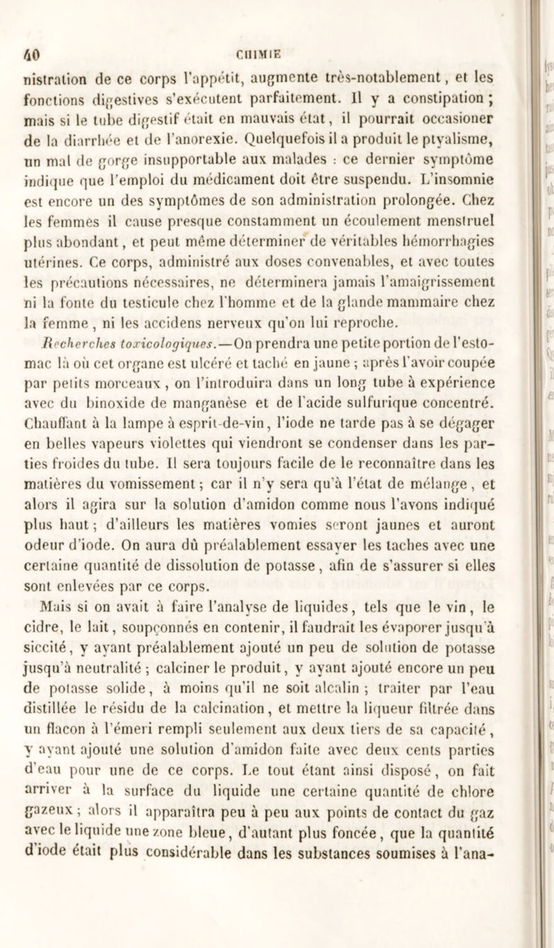 nistration de ce corps l’appétit, augmente très-notablement, et les fonctions digestives s’exécutent parfaitement. Il y a constipation ; mais si le tube digestif était en mauvais état, il pourrait occasioner de la diarrhée et de l’anorexie. Quelquefois il a produit le ptyalisme, un mal de gorge insupportable aux malades : ce dernier symptôme indique que l’emploi du médicament doit être suspendu. L’insomnie est encore un des symptômes de son administration prolongée. Chez les femmes il cause presque constamment un écoulement menstruel plus abondant, et peut même déterminer de véritables hémorrhagies utérines. Ce corps, administré aux doses convenables, et avec toutes les précautions nécessaires, ne déterminera jamais l’amaigrissement ni la fonte du testicule chez l'homme et de la glande mammaire chez la femme , ni les accidens nerveux qu’on lui reproche. liocherches toxicologiques. — On prendra une petite portion de l’esto- mac là où cet organe est ulcéré et taché en jaune ; après l avoir coupée par petits morceaux , on l’introduira dans un long tube à expérience avec du binoxide de manganèse et de l’acide sulfurique concentré. Chauffant à la lampe à esprit-de-vin, l’iode ne tarde pas à se dégager en belles vapeurs violettes qui viendront se condenser dans les par- ties froides du tube. Il sera toujours facile de le reconnaître dans les matières du vomissement ; car il n'y sera qu’à l'état de mélange, et alors il agira sur la solution d’amidon comme nous l’avons indiqué plus haut ; d’ailleurs les matières vomies seront jaunes et auront odeur d’iode. On aura du préalablement essayer les taches avec une certaine quantité de dissolution de potasse, afin de s’assurer si elles sont enlevées par ce corps. Mais si on avait à faire l’analyse de liquides, tels que le vin, le cidre, le lait, soupçonnés en contenir, il faudrait les évaporer jusqu'à siccité, y ayant préalablement ajouté un peu de solution de potasse jusqu’à neutralité ; calciner le produit, y ayant ajouté encore un peu de potasse solide, à moins qu’il ne soit alcalin ; traiter par l’eau distillée le résidu de la calcination, et mettre la liqueur filtrée dans un flacon à l’émeri rempli seulement aux deux tiers de sa capacité, y ayant ajouté une solution d’amidon faite avec deux cents parties d’eau pour une de ce corps. Le tout étant ainsi disposé, on fait arriver à la surface du liquide une certaine quantité de chlore gazeux; alors il apparaîtra peu à peu aux points de contact du gaz avec le liquide une zone bleue, d'autant plus foncée, que la quantité diode était plus considérable dans les substances soumises à l’ana-