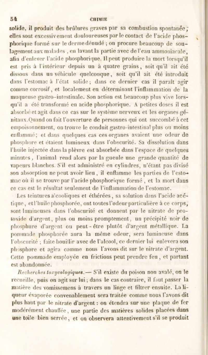 solide, il produit des brûlures graves par sa combustion spontanée; elles sont excessivement douloureuses par le contact de l'acide phos- phorique formé sur le derme dénudé ; on procure beaucoup de sou- lagement aux malades , en lavant la partie avec de l'eau ammoniacale, afin d enlever l’acide phosphorique. Il peut produire la mort lorsqu’il est pris à rintérieur depuis un à quatre grains, soit qu'il ait été dissous dans un véhicule quelconque, soit qu’il ait été introduit dans l’estomac à l’état solide; dans ce dernier cas il paraît agir comme corrosif, et localement en déterminant l'inflammation de la muqueuse gastro-intestinale. Son action est beaucoup plus vive lors- qu'il a été transformé en acide phosphorique. A petites doses il est absorbé* et agit dans ce cas sur le système nerveux et les organes gé- nitaux.Quand on fait l'ouverture de personnes qui ont succombé à cet empoisonnement, on trouve le conduit gastro-intestinal plus ou moins enflammé; et dans quelques cas ces organes avaient une odeur de phosphore et étaient lumineux dans l’obscurité. Sa dissolution dans l'huile injectée dans la plèvre est absorbée dans l'espace de quelques minutes, l'animal rend alors par la gueule une grande quantité de vapeurs blanches. S’il est administré en cylindres, n’étant pas divisé son absorption ne peut avoir lieu , il enflamme les parties de l’esto-» macoù il se trouve par l’acide phosphorique formé , et la mort dans ce cas est le résultat seulement de l’inflammation de l’estomac. Les teintures a’cooliques et éthérées, sa solution dans l’acide acé- tique, et l’huile phosphorée, ont toutes l’odeur particulière à ce corps, sont lumineuses dans l’obscurité et donnent par le nitrate de pro- toxide d’argent, plus ou moins promptement. un précipité noir de phosphure d’argent ou peut-être plutôt d’argent métallique. La pommade phosphorée aura la même odeur, sera lumineuse dans l’obscurité ; faite bouillir avec de l’alcool, ce dernier lui enlevera son phosphore et agira comme nous l’avons dit sur le nitrate d’argent. Cette pommade employée en fr ictions peut prendre feu , et partant est abandonnée. Recherches toxy cologiques.— S'il existe du poison non avalé, on le recueille, puis on agit sur lui; dans le cas contraire, il faut passer la matière des vomissemens à travers un linge et filtrer ensuite. La li- queur évaporée convenablement sera traitée comme nous l’avons dit plus haut par le nitrate d’argent : on étendra sur une plaque de fer modérément chauffée, une partie des matières solides placées dans une toile bien serrée, et on observera attentivement s'il se produit