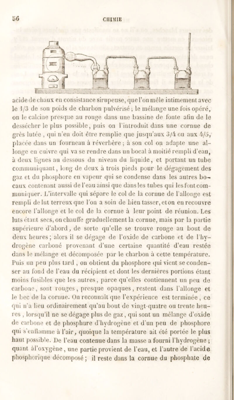 üG acide < le chaux en consistance sirupeuse, que l’on mole intimement avec le 1/3 de son poids de charbon pulvérisé; le mélange une fois opéré, on le calcine presque au rouge dans une bassine de fonte afin de le dessécher le plus possible, puis on 1 introduit dans une cornue de grès 1 ntée , qui n'en doit être remplie que jusqu'aux 3/4 ou aux 4/5,' placée dans un fourneau à réverbère ; à son col on adapte une al- longe en cuivre qui va se rendre dans un bocal à moitié rempli d’eau, à deux lignes au dessous du niveau du liquide, et portant un tube communiquant, long de deux à trois pieds pour le dégagement des gaz et du phosphore en vapeur qui se condense dans les autres bo- caux contenant aussi de l’eau ainsi que dans les tubes qui les font com- muniquer. L’intervalle qui sépare le col de la cornue de l’allonge est rempli de lut terreux que l’on a soin de bien tasser, eton en recouvre encore l'allonge et le col de la cornue à leur point de réunion. Les luts étant secs, on chauffe graduellement la cornue, mais par la partie supérieure d'abord, de sorte qu’elle se trouve rouge au bout de deux heures; alors il se dégage de l'oxide de carbone et de 1 hy- drogène carboné provenant d’une certaine quantité d’eau restée dans le mélange et décomposée par le charbon à cette température. Puis un peu plus tard , on obtient du phosphore qui vient se conden- ser au fond de l'eau du récipient et dont les dernières portions étant moins fusibles que les autres, parce qu'elles contiennent un peu de carbone, sont rouges, presque opaques, restent dans l'allonge et le bec de la cornue. On reconnaît que l’expéi ience est terminée , ce qui n a lieu ordinairement qu’au bout de vingt-quatre ou trente heu- res , lorsqu’il ne se dégage plus de gaz , qui sont un mélange d'oxide de carbone et de phosphure d’hydrogène et d'un peu de phosphore qui s'enllamme à l’air, quoique la température ail été portée le plus haut possible. De l'eau contenue dans la masse a fourni l’hydrogène ; quant M’oxygène, une partie provient de l'eau, et l’autre de l’acide pliosphorique décomposé ; il reste dans la cornue du phosphate de