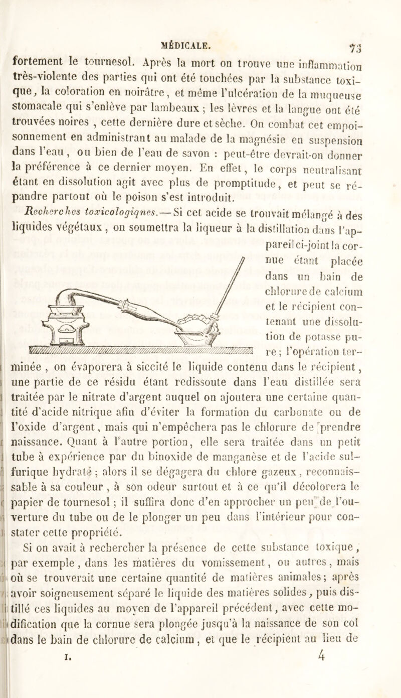 fortement le tournesol. Après la mort on trouve une inflammation très-violente des parties qui ont été touchées par la substance toxi- que, la coloration en noirâtre, et même l'ulcération de la muqueuse stomacale qui s enlève par lambeaux ; les lèvres et la langue ont été trouvées noires , cette dernière dure et sèche. On combat cet empoi- sonnement en administrant au malade de la magnésie en suspension dans l’eau, ou bien de l’eau de savon : peut-être devrait-on donner la préférence à ce dernier moyen. En effet, le corps neutralisant étant en dissolution agit avec plus de promptitude, et peut se ré- pandre partout où le poison s’est introduit. Recherches toxicologiques. — Si cet acide se trouvait mélangé à des liquides végétaux , on soumettra la liqueur à la distillation dans l’ap- pareil ci-joint la cor- nue étant placée dans un bain de chlorure de calcium et le récipient con- tenant une dissolu- tion de potasse pu- re ; l’opération ter- i minée , on évaporera à siccité le liquide contenu dans le récipient, i une partie de ce résidu étant redissoute dans l’eau distillée sera l traitée par le nitrate d’argent auquel on ajoutera une certaine quan- ; tité d’acide nitrique afin d’éviter la formation du carbonate ou de l’oxide d'argent, mais qui n’empêchera pas le chlorure de prendre ; naissance. Quant à l’autre portion, elle sera traitée dans un petit tube à expérience par du hinoxide de manganèse et de l’acide sul- furique hydraté ; alors il se dégagera du chlore gazeux, reconnais- ;j sable à sa couleur , à son odeur surtout et à ce qu’il décolorera le C papier de tournesol ; il suffira donc d’en approcher un peu de l’ou- i verture du tube ou de le plonger un peu dans l’intérieur pour coa- i stater cette propriété. Si on avait à rechercher la présence de cette substance toxique , par exemple, dans les matières du vomissement, ou autres, mais où se trouverait une certaine quantité de madères animales; après avoir soigneusement séparé le liquide des matières solides, pins dis- tillé ces liquides au moyen de l’appareil précédent, avec celte mo- ndification que la cornue sera plongée jusqu’à la naissance de son coi dans le bain de chlorure de calcium, et que le récipient au lieu de 4 i.