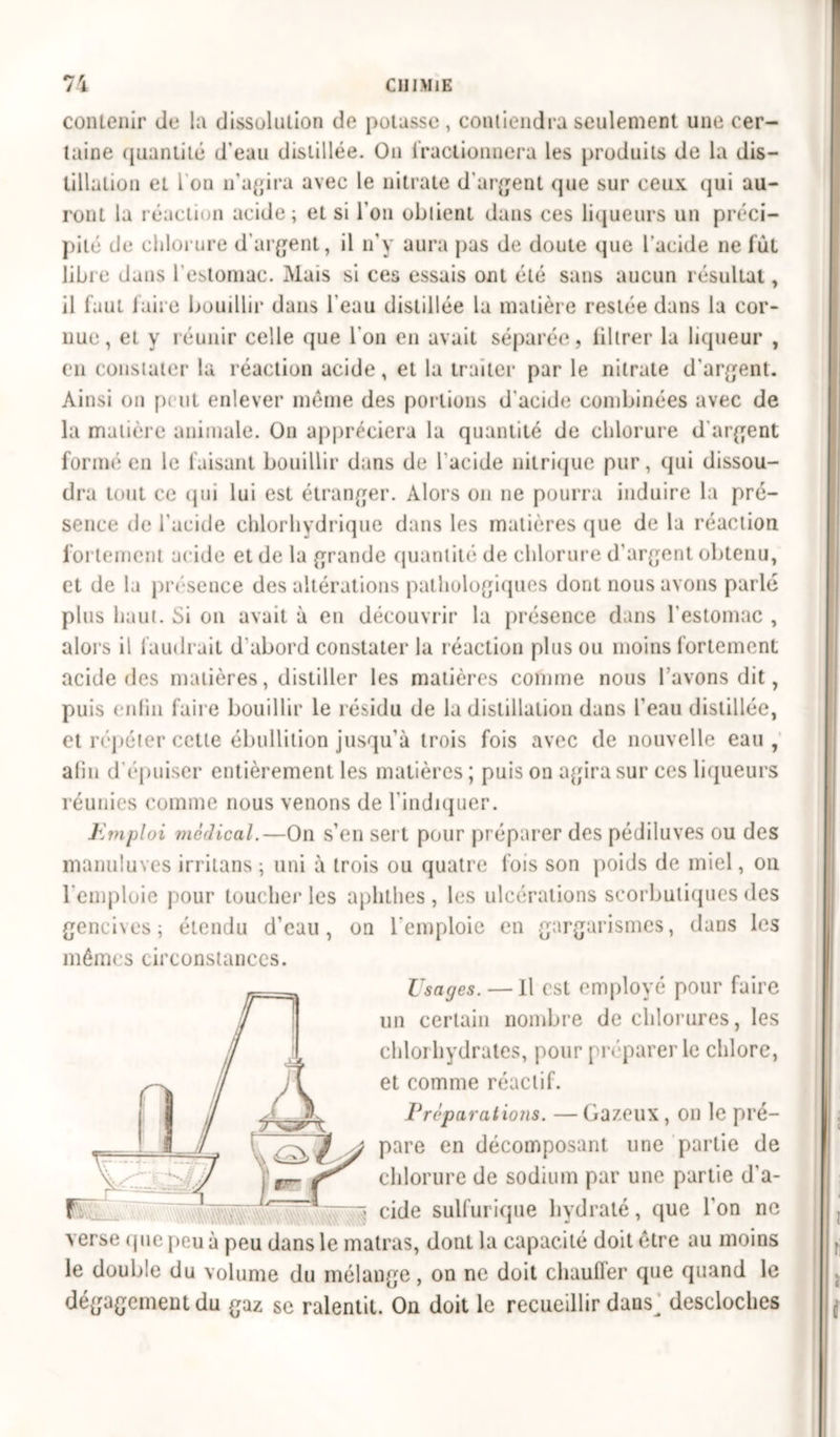 contenir de la dissolution de potasse , contiendra seulement une cer- taine quantité d'eau distillée. On fractionnera les produits de la dis- tillation et I on n'agira avec le nitrate d’argent que sur ceux qui au- ront la réaction acide; et si l’on obtient dans ces liqueurs un préci- pité de chlorure d’argent, il n'y aura pas de doute que l’acide ne lût libre dans l’estomac. Mais si ces essais ont été sans aucun résultat, il faut faire bouillir dans l'eau distillée la matière restée dans la cor- nue, et y réunir celle que l’on en avait séparée, liltrer la liqueur , en constater la réaction acide, et la traiter par le nitrate d'argent. Ainsi on peut enlever môme des portions d'acide combinées avec de la matière animale. On appréciera la quantité de chlorure d'argent formé en le faisant bouillir dans de l'acide nitrique pur, qui dissou- dra tout ce qui lui est étranger. Alors on ne pourra induire la pré- sence de l'acide chlorhydrique dans les matières que de la réaction fortement acide et de la grande quantité de chlorure d’argent obtenu, et de la présence des altérations pathologiques dont nous avons parlé plus haut. Si on avait à en découvrir la présence dans l'estomac , alors il faudrait d'abord constater la réaction plus ou moins fortement acide des matières, distiller les matières comme nous l avons dit, puis enlin faire bouillir le résidu de la distillation dans l'eau distillée, et répéter cette ébullition jusqu'à trois fois avec de nouvelle eau , afin d'épuiser entièrement les matières ; puis on agira sur ces liqueurs réunies comme nous venons de l'indiquer. Emploi médical.— On s’en sert pour préparer des pédiluves ou des manuluves irritans ; uni à trois ou quatre fois son poids de miel, on l’emploie pour toucher les aphthes , les ulcérations scorbutiques des gencives; étendu d’eau, on l'emploie en gargarismes, dans les mêmes circonstances. Usages. — Il est employé pour faire un certain nombre de chlorures, les chlorhydrates, pour préparer le chlore, et comme réactif. Préparations. —Gazeux, on le pré- pare en décomposant une partie de chlorure de sodium par une partie d'a- cide sulfurique hydraté, que l'on ne verse que peu à peu dans le matras, dont la capacité doit être au moins le double du volume du mélange, on ne doit chauffer que quand le dégagement du gaz se ralentit. On doit le recueillir dans^ descloches