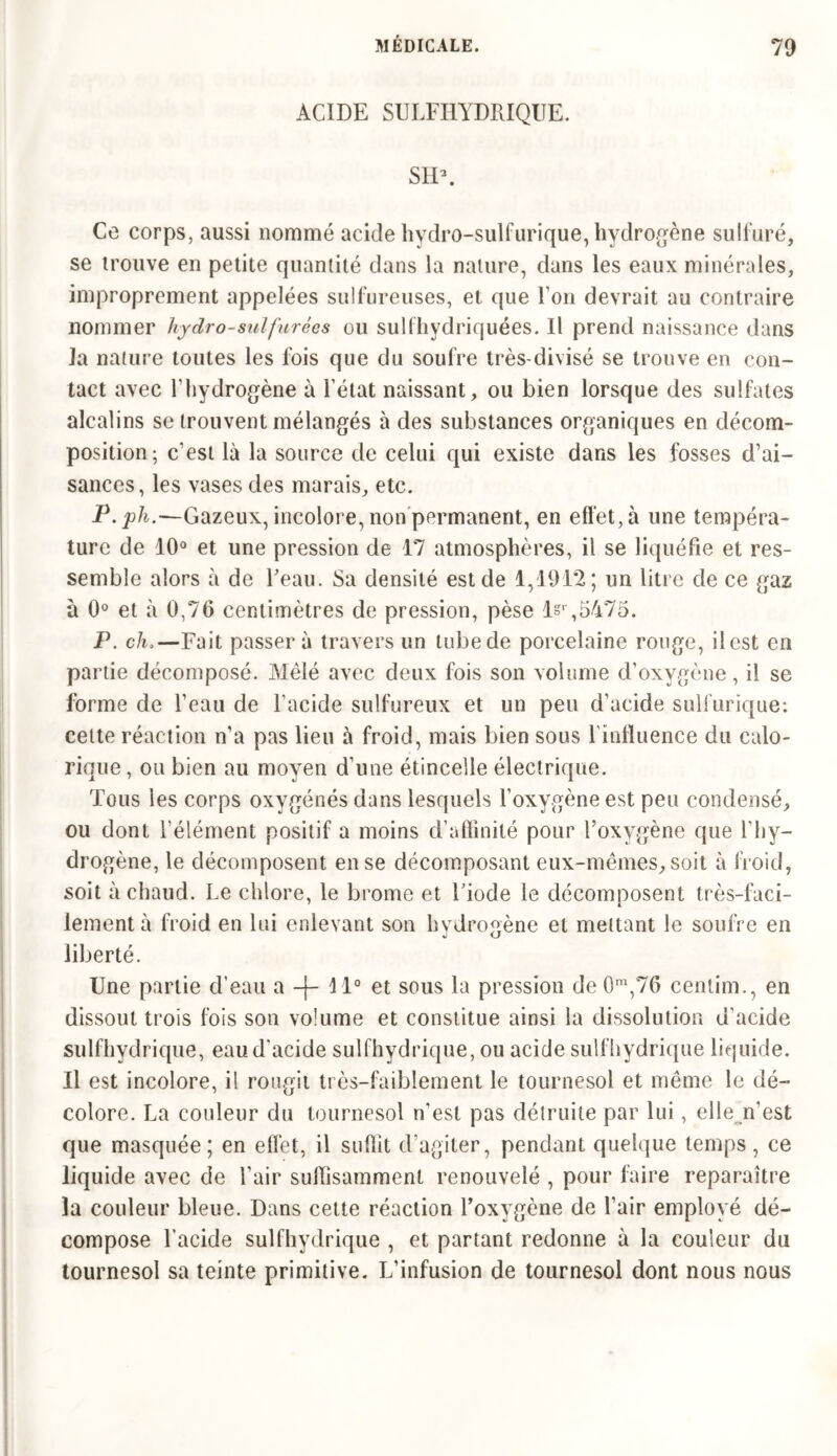 ACIDE SULFHYDRIQUE. SID. Ce corps, aussi nommé acide hydro-sulfurique, hydrogène sulfuré, se trouve en petite quantité dans la nature, dans les eaux minérales, improprement appelées sulfureuses, et que l’on devrait au contraire nommer hydro-sulfurèes ou sulfhydriquées. Il prend naissance dans la nature toutes les fois que du soufre très-divisé se trouve en con- tact avec l’hydrogène à l’état naissant, ou bien lorsque des sulfates alcalins se trouvent mélangés à des substances organiques en décom- position; c’est là la source de celui qui existe dans les fosses d’ai- sances, les vases des marais, etc. jP. jo/fc.—Gazeux, incolore, non permanent, en effet, à une tempéra- ture de 10° et une pression de 17 atmosphères, il se liquéfie et res- semble alors à de l’eau. Sa densité est de 1,1912; un litre de ce gaz à 0° et à 0,76 centimètres de pression, pèse !§' ,6475. P. ch.—Fait passer à travers un tube de porcelaine rouge, ilest en partie décomposé. Mêlé avec deux fois son volume d’oxygène, il se forme de l’eau de l’acide sulfureux et un peu d’acide sulfurique: celte réaction n’a pas lieu à froid, mais bien sous l’influence du calo- rique , ou bien au moyen d’une étincelle électrique. Tous les corps oxygénés dans lesquels l’oxygène est peu condensé, ou dont l’élément positif a moins d’affinité pour l’oxygène que l’hy- drogène, le décomposent en se décomposant eux-mêmes, soit à froid, soit à chaud. Le chlore, le brome et l’iode le décomposent très-faci- lement à froid en lui enlevant son hydrogène et mettant le soufre en liberté. Une partie d’eau a -f- 11° et sous la pression de 0m,76 centim., en dissout trois fois son volume et constitue ainsi la dissolution d’acide sulfhydrique, eau d’acide sulfhydrique, ou acide sulfhydrique liquide. U est incolore, il rougit très-faiblement le tournesol et même le dé- colore. La couleur du tournesol n’est pas détruite par lui, elle n’est que masquée; en effet, il suffit d’agiter, pendant quelque temps, ce liquide avec de l’air suffisamment renouvelé , pour faire reparaître la couleur bleue. Dans cette réaction l’oxygène de l’air employé dé- compose l’acide sulfhydrique , et partant redonne à la couleur du tournesol sa teinte primitive. L’infusion de tournesol dont nous nous