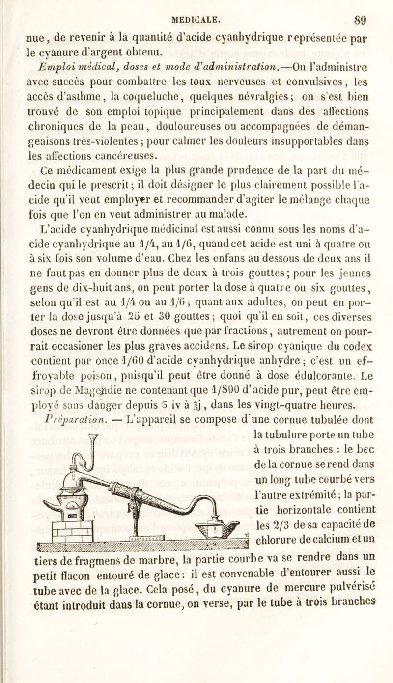 nue, de revenir à la quantité d’acide cyanhydrique représentée par le cyanure d’argent obtenu. Emploi médical, doses et mode d'administration,—On l’administre avec succès pour combattre les toux nerveuses et convulsives, les accès d’asthme, la coqueluche, quelques névralgies; on s est bien trouvé de son emploi topique principalement dans des affections chroniques de la peau, douloureuses ou accompagnées de déman- geaisons très-violentes ; pour calmer les douleurs insupportables dans les affections cancéreuses. Ce médicament exige la plus grande prudence de la part du mé- decin qui le prescrit ; il doit désigner le plus clairement possible l’a- cide qu’il veut employer et recommander d’agiter le mélange chaque fois que l’on en veut administrer au malade. L’acide cyanhydrique médicinal est aussi connu sous les noms d’a- cide cyanhydrique au 1/4, au 1/G, quand cet acide est uni à quatre ou à six fois son volume d’eau. Chez les enfans au dessous de deux ans il ne faut pas en donner plus de deux à trois gouttes; pour les jeunes gens de dix-huit ans, on peut porter la dose à quatre ou six gouttes, selon qu’il est au 1/4 ou au J/6 ; quant aux adultes, on peut en por- ter la dose jusqu’à 25 et 30 gouttes; quoi qu’il en soit, ces diverses doses ne devront être données que par fractions, autrement on pour- rait occasioner les plus graves accidens. Le sirop cyanique du codex contient par once 1/60 d’acide cyanhydrique anhydre; c’est un ef- froyable poison, puisqu’il peut être donné à dose édulcorante. Le sirop de Magcgidie ne contenant que 1/800 d’acide pur, peut être em- ployé sans danger depuis 5 iv à |j, dans les vingt-quatre heures. F réparation. — L’appareil se compose d une cornue tubulée dont xj la tubulure porte un tube à trois branches : le bec de la cornue se rend dans un long tube courbé vers l’autre extrémité ; la par- tie horizontale contient les 2/3 de sa capacité de chlorure de calcium et un tiers de fragmens de marbre, la partie courbe va se rendre dans un petit flacon entouré de glace: il est convenable d’entourer aussi le tube avec de la glace. Cela posé, du cyanure de mercure pulvérisé étant introduit dans la cornue, on verse, par le tube à trois branches