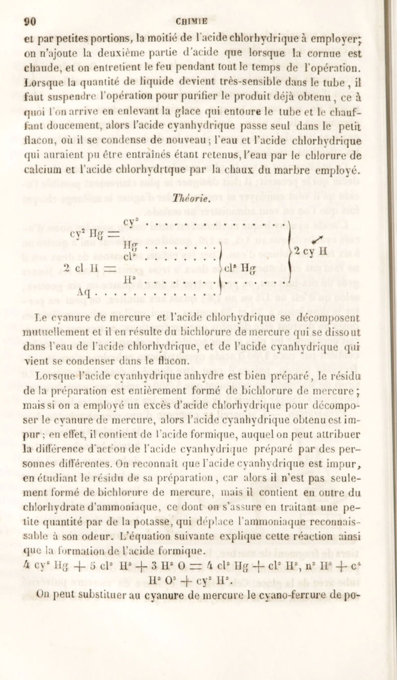 et par petites portions, la moitié de l'acide chlorhydrique à employer; on n’ajoute la deuxième partie d'acide que lorsque la cornue est chaude, et on entretient le feu pendant tout le temps de l'opération. Lorsque la quantité de liquide devient très-sensible dans le tube , il faut suspendre l’opération pour purifier le produit déjà obtenu, ce à quoi l’on arrive en enlevant la glace qui entoure le tube et le chauf- fant doucement, alors l’acide cyanhydrique passe seul dans le petit llacon, où il se condense de nouveau ; l’eau et l’acide chlorhydrique qui auraient pu être entraînés étant retenus, l’eau par le chlorure de calcium et l'acide chlorhydrtque par la chaux du marbre employé. Théorie. cy8 cy2 Hg = - . cl* . y u 2 cl II = cl* Hg H* Aq > Le cyanure de mercure et l’acide chlorhydrique se décomposent mutuellement et il en résulte du bichlorure de mercure qui se dissout dans l'eau de l'acide chlorhydrique, et de l’acide cyanhydrique qui vient se condenser dans le flacon. Lorsque l’acide cyanhydrique anhydre est bien préparé, le résidu de la préparation est entièrement formé de bichlorure de mercure; mais si on a employé un excès d’acide chlorhydrique pour décompo- ser le cyanure de mercure, alors l’acide cyanhydrique obtenu est im- pur ; en effet, il contient de l’acide formique, auquel on peut attribuer la différence d’act’on de l'acide cyanhydrique préparé par des per- sonnes différentes. On reconnaît que l'acide cyanhydrique est impur, en étudiant le résidu de sa préparation, car alors il n’est pas seule- ment formé de bichlorure de mercure, mais il contient en outre du chlorhydrate d’ammoniaque, ce dont on s’assure en traitant une pe- tite quantité par de la potasse, qui déplace l'ammoniaque reconnais- sable à son odeur. L’équation suivante explique cette réaction ainsi que la formation de l’acide formique. 4 cy° Hg 4. o cl3 H* + 3 IL O — 4 cl8 Hg -f- cl8 II8, n8 II6 + c4 IL O3 4- cy2 IL. On peut substituer au cyanure de mercure le cyano-ferrure de po-