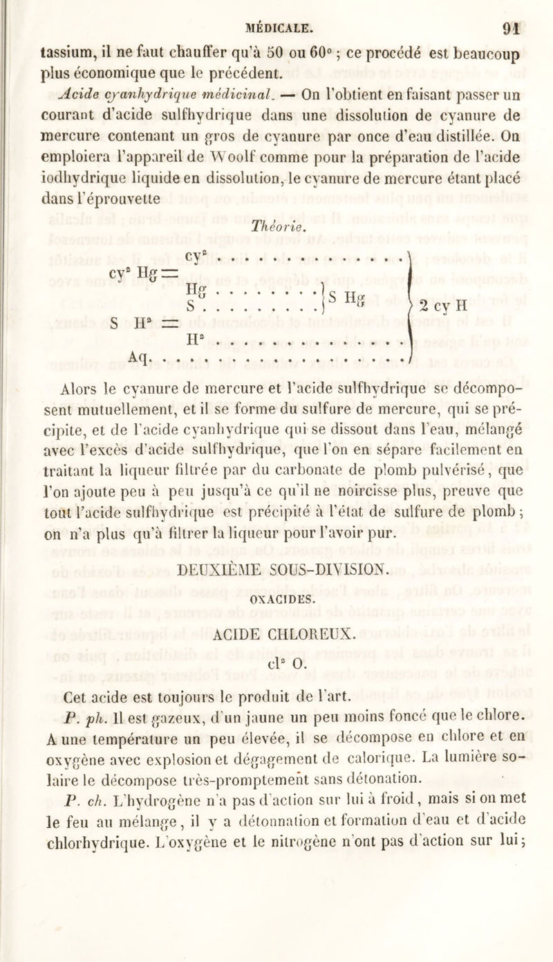 tassium, il ne faut chauffer qu’à 50 ou 60° ; ce procédé est beaucoup plus économique que le précédent. Acide cyanhydrique médicinal. — On l’obtient en faisant passer un courant d’acide sulfhydrique dans une dissolution de cyanure de mercure contenant un gros de cyanure par once d’eau distillée. On emploiera l’appareil de Woolf comme pour la préparation de l’acide iodhydrique liquide en dissolution, le cyanure de mercure étant placé dans l’éprouvette Th éorie. cy3 cys Hg = Hg S . S H3 = H3 Aq Alors le cyanure de mercure et l’acide sulfhydrique se décompo- sent mutuellement, et il se forme du sulfure de mercure, qui se pré- cipite, et de l’acide cyanhydrique qui se dissout dans l’eau, mélangé avec l’excès d’acide sulfhydrique, que l’on en sépare facilement en traitant la liqueur filtrée par du carbonate de plomb pulvérisé, que l’on ajoute peu à peu jusqu’à ce qu’il ne noircisse plus, preuve que tout l’acide sulfhydrique est précipité à l’état de sulfure de plomb ; on n’a plus qu’à filtrer la liqueur pour l’avoir pur. DEUXIÈME SOUS-DIVISION. OXACIDES. ACIDE CHLOREUX. cl3 O. Cet acide est toujours le produit de l’art. P. ph. Il est gazeux, d un jaune un peu moins foncé que le chlore. A une température un peu élevée, il se décompose en chlore et en oxygène avec explosion et dégagement de calorique. La lumière so- laire le décompose très-promptement sans détonation. P. ch. L’hydrogène n’a pas d’action sur lui à froid, mais si on met le feu au mélange, il y a détonnation et formation d’eau et d’acide chlorhydrique. L’oxygène et le nilrogène n'ont pas d’action sur lui;