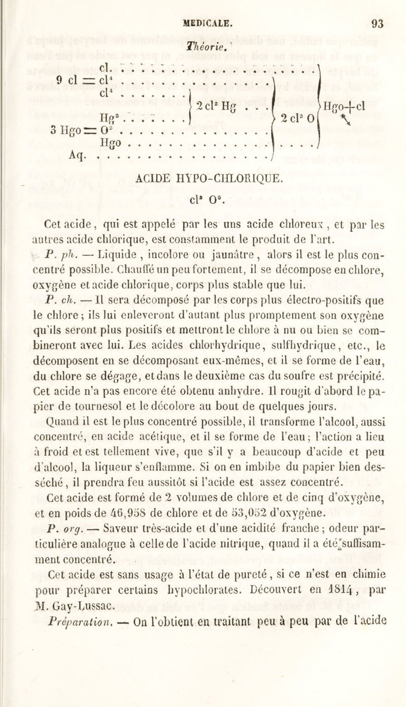 rjif p • -s Iheone. Cl. ; . 9 cl zz cl4 cl4 j >2clsHg . . .F }Hgo-|-cl Hg9. . > 2 cl9 ol \ 3 Hgo rz O9 Hgo Aq ACIDE HYPO-CHLORIQUE. cl9 O5. Cet acide, qui est appelé par les uns acide chloreux , et par les autres acide chiorique, est constamment le produit de l'art. P. ph. — Liquide , incolore ou jaunâtre , alors il est le plus con- centré possible. Chauffé un peu fortement, il se décompose en chlore, oxygène et acide chiorique, corps plus stable que lui. P. ch. — Il sera décomposé par les corps plus électro-positifs que le chlore; ils lui enlèveront d’autant plus promptement son oxygène qu’ils seront plus positifs et mettront le chlore à nu ou bien se com- bineront avec lui. Les acides chlorhydrique, sulfhydrique, etc., le décomposent en se décomposant eux-mêmes, et il se forme de l’eau, du chlore se dégage, et dans le deuxième cas du soufre est précipité. Cet acide n’a pas encore été obtenu anhydre. Il rougit d’abord le pa- pier de tournesol et le décolore au bout de quelques jours. Quand il est le plus concentré possible, il transforme l’alcool, aussi concentré, en acide acétique, et il se forme de beau; l’action a lieu à froid et est tellement vive, que s’il y a beaucoup d’acide et peu d’alcool, la liqueur s’enflamme. Si on en imbibe du papier bien des- séché, il prendra feu aussitôt si l’acide est assez concentré. Cet acide est formé de 2 volumes de chlore et de cinq d'oxygène, et en poids de 40,958 de chlore et de 53,052 d’oxygène. P. or g. — Saveur très-acide et d’une acidité franche ; odeur par- ticulière analogue à celle de l’acide nitrique, quand il a élé^suiïîsam- ment concentré. Cet acide est sans usage à l’état de pureté, si ce n’est en chimie pour préparer certains hypochlorates. Découvert en 4814, par M. Gay-Lussac. Préparation. — On l’obtient eu traitant peu à peu par de l’acide