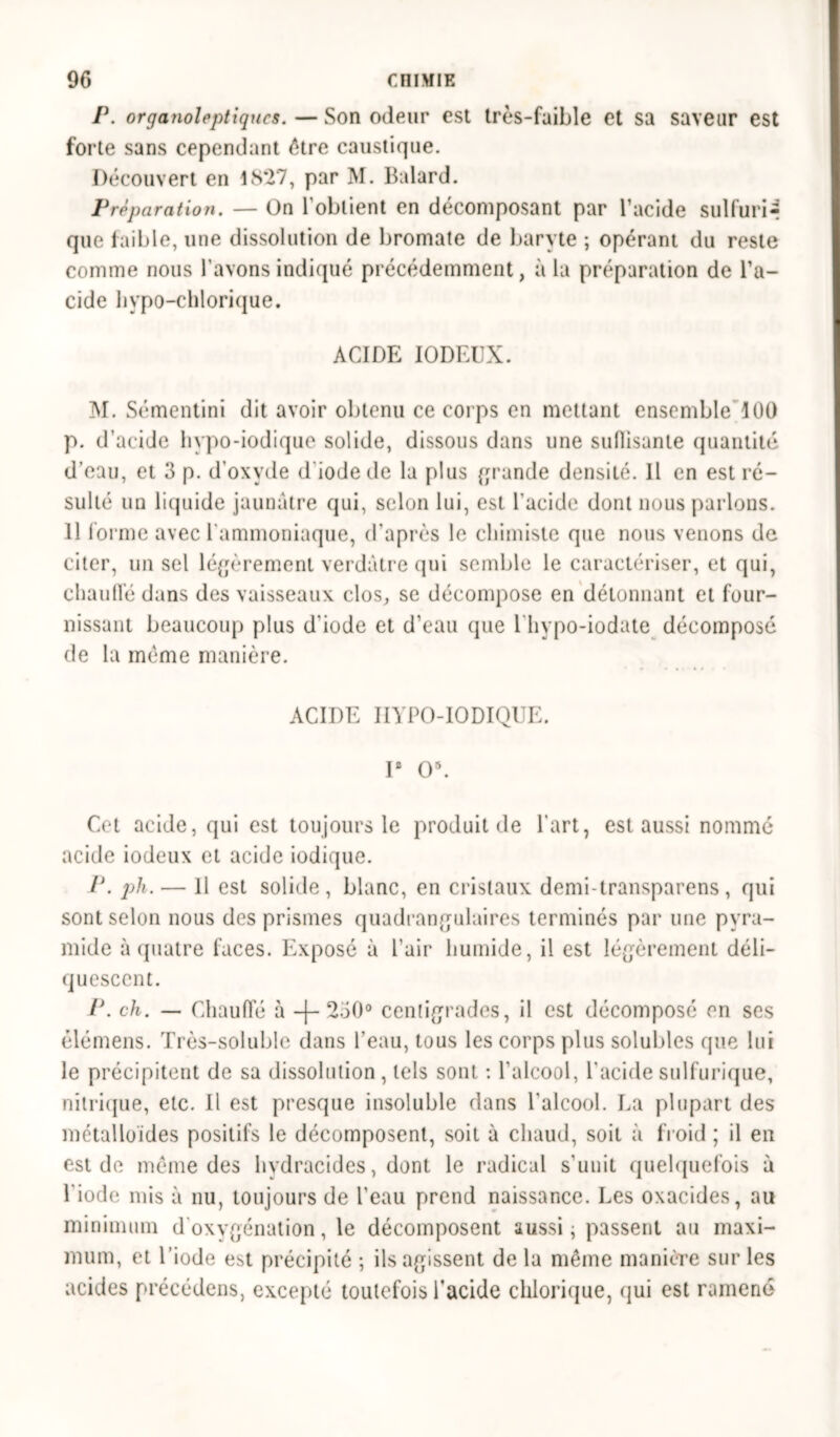 P. organoleptiques. — Son odeur est très-faible et sa saveur est forte sans cependant être caustique. Découvert en US*27, par M. Balard. Préparation. — On l'obtient en décomposant par l’acide sulfuré que faible, une dissolution de bromate de baryte ; opérant du reste comme nous l'avons indiqué précédemment, à la préparation de l’a- cide liypo-chlorique. ACIDE IODEUX. M. Sémentini dit avoir obtenu ce corps en mettant ensemble 100 p. d’acide hypo-iodique solide, dissous dans une suflisante quantité d’eau, et 3 p. d’oxyde d'iode de la plus grande densité. Il en est ré- sulté un liquide jaunâtre qui, selon lui, est l’acide dont nous parlons. 11 forme avec l'ammoniaque, d'après le chimiste que nous venons de citer, un sel légèrement verdâtre qui semble le caractériser, et qui, chaude dans des vaisseaux clos, se décompose en détonnant et four- nissant beaucoup plus d'iode et d’eau que l'hypo-iodate décomposé de la même manière. ACIDE HYPO-IODIQUE. I8 O*. Cet acide, qui est toujours le produit de l’art, est aussi nommé acide iodeux et acide iodique. P. ph. — Il est solide, blanc, en cristaux demi-transparens, qui sont selon nous des prismes quadrangulaires terminés par une pyra- mide à quatre faces. Exposé à Pair humide, il est légèrement déli- quescent. P. ch. — Chaude à -j- 250° centigrades, il est décomposé en ses élémens. Très-soluble dans l’eau, tous les corps plus solubles que lui le précipitent de sa dissolution , tels sont : l'alcool, l'acide sulfurique, nitrique, etc. Il est presque insoluble dans l'alcool. La plupart des métalloïdes positifs le décomposent, soit à chaud, soit à froid ; il en est de même des hydracides, dont le radical s'unit quelquefois à Piodc mis à nu, toujours de Peau prend naissance. Les oxacides, au minimum d'oxygénation, le décomposent aussi ; passent au maxi- mum, et l’iode est précipité ; ils agissent de la même manière sur les acides précédons, excepté toutefois Pacide chlorique, qui est ramené