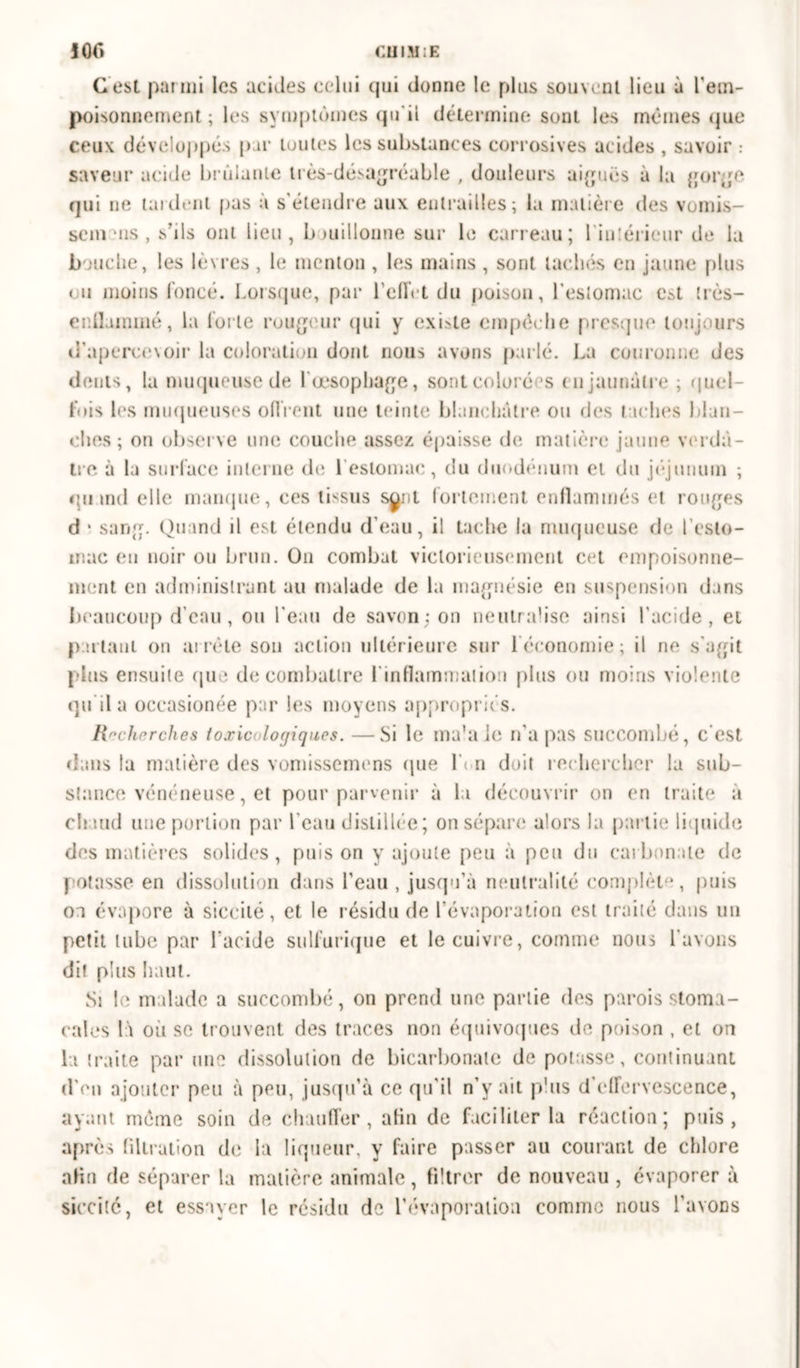 10C> CI1IM:E G est par mi les acides celui cjui donne le plus souvent lieu à l'em- poisonnement ; les symptômes qu'il détermine sont les mêmes que ceux développés par toutes les substances corrosives acides , savoir : saveur acide brûlante très-désagréable , douleurs aiguës à la gorge qui ne lardent pas a s étendre aux entrailles; la matière des vomis- se meus , s’ils ont lieu, bouillonne sur le carreau; l'intérieur de la bouche, les lèvres , le menton , les mains, sont tachés en jaune plus ou moins foncé. Lorsque, par l'effet du poison, l'estomac c^t très— enflammé, la forte rougeur qui y existe empêche presque toujours d’apercevoir la coloration dont nous avons parlé. La couronne des dents, la muqueuse de l'œsophage, sont colorées en jaunâtre ; quel- le i s les muqueuses offrent une teinte blanchâtre ou des taches blan- ches ; on observe une couche assez épaisse de matière jaune verdâ- tre à la surface interne de 1 estomac, du duodénum et du jéjunum ; qnmd elle manque, ces ibsus synl fortement enflammés et ronges d ■ sang. Quand il est étendu d’eau, il tache la muqueuse fie l’esto- mac en noir on brun. On combat victorieusement cet empoisonne- ment en administrant au malade de la magnésie en suspension dans beaucoup d’eau, ou l'eau de savon; on neutralise ainsi l’acide, et partant on arrête son action ultérieure sur l'économie; il ne s'agit pins ensuite que de combattre l'inflammation plus ou moins violente qu ila occasionne par les moyens appropriés. Recherches toxicologiques. —Si le ma'a le n’a pas succombé, c’est dans ta matière clés vomissemens (pie Li n doit rechercher la sub- stance vénéneuse, et pour parvenir à la découvrir on en traite à chaud une portion par l’eau distillée; on sépare alors la partie liquide des matières solides, puis on y ajoute peu à peu du carbonate de potasse en dissolution dans l’eau , jusqu’à neutralité complète, puis on évapore à siccilé, et le résidu de l’évaporation est traité dans un petit tube par l’acide sulfurique et le cuivre, comme nous l’avons dit plus haut. Si le malade a succombé, on prend une partie des parois stoma- cales là où se trouvent des traces non équivoques de poison , et on la traite par une dissolution de bicarbonate de potasse, continuant d on ajouter peu à peu, jusqu’à ce qu'il n’y ait plus d’effervescence, ayant même soin de chauffer, afin de faciliter la réaction; puis, après filtration de la liqueur, y faire passer au courant de chlore alin de séparer la matière animale, filtrer de nouveau , évaporer à siccilé, et essayer le résidu de l’évaporation comme nous l’avons