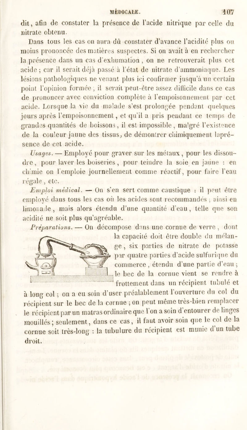 dit, afin de constater la présence de l’acide nitrique parcelle du nitrate obtenu. Dans tous les cas on aura du constater d’avance facidité plus ou moins prononcée des matières suspectes. Si on avait à en rechercher la présence dans un cas d’exhumation , on ne retrouverait plus cet acide ; car il serait déjà passé à l'état de nitrate d’ammoniaque. Les lésions pathologiques ne venant plus ici confirmer jusqu’à un certain point l’opinion formée , il serait peut-être assez difficile dans ce cas de prononcer avec conviction complète à l’empoisonnement par cet acide. Lorsque la vie du malade s’est prolongée pendant quelques jours après l’empoisonnement, et qu’il a pris pendant ce temps de grandes quantités de boissons, il est impossible, malgré l’existence de la couleur jaune des tissus, de démontrer chimiquement lapré- sence de cet acide. Usages. — Employé pour graver sur les métaux, pour les dissou- dre , pour laver les boiseries, pour teindre la soie en jaune : en demie on l’emploie journellement comme réactif, pour faire l’eau régale, etc. Emploi médical. — On s’en sert comme caustique : il peut être employé dans tous les cas où les acides sont recommandés ; ainsi en limonade , mais alors étendu d’une quantité d’eau, telle que son acidité ne soit plus qu’agréable. Préparations. —- On décompose dans une cornue de verre , dont la capacité doit être double du mélan- ge , six parties de nitrate de potasse par quatre parties d’acide sulfurique du commerce , étendu d'une partie d’eau ; le bec de la cornue vient se rendre à frottement dans un récipient tubulé et à long col ; on a eu soin d’user préalablement l’ouverture du col du écipient sur le bec de la cornue ; on peut même très-bien remplacer le récipient par un matras ordinaire que 1 on a soin d entourer de linges mouillés; seulement, dans ce cas, il faut avoir soin que le col de la cornue soit très-long : la tubulure du récipient est munie et un tube droit. r