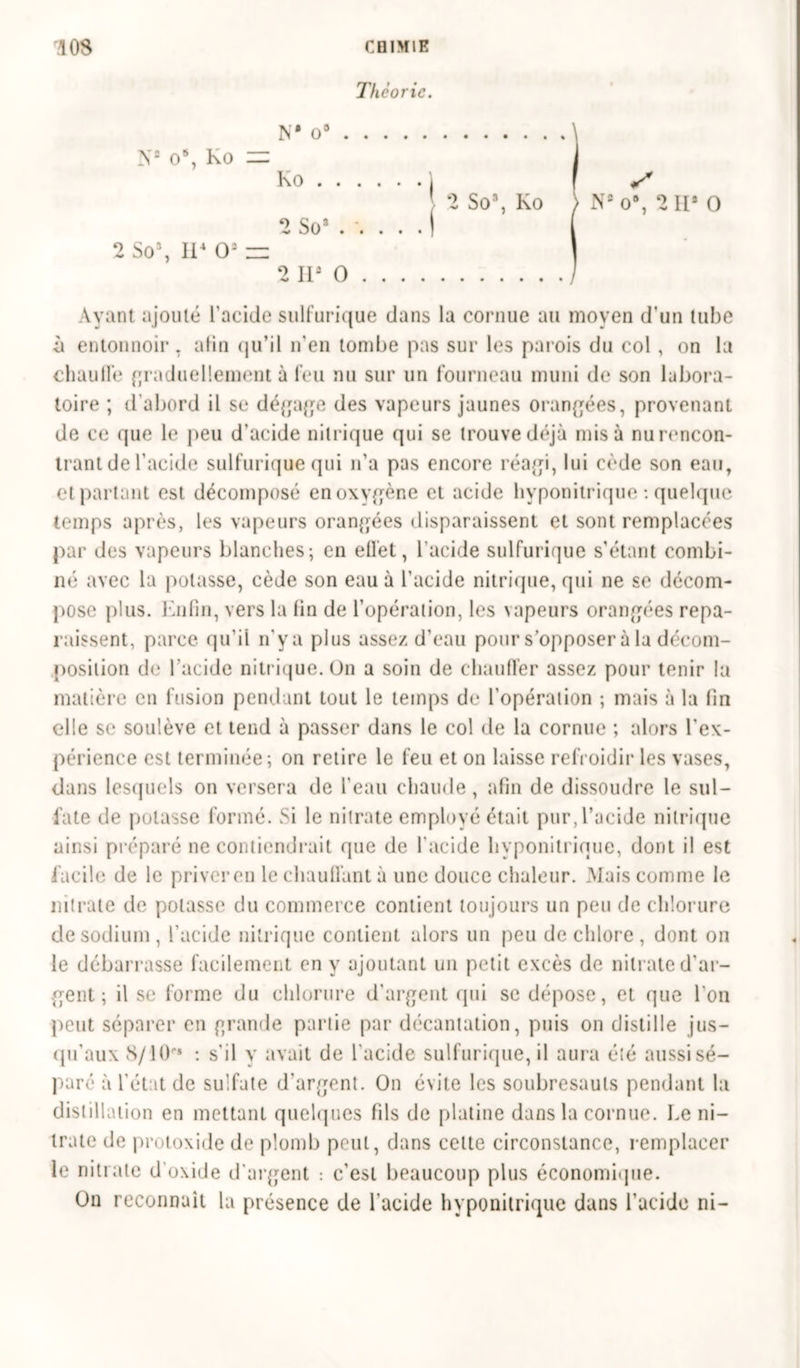 Théorie. N* O9 N2 0% Ko = Ko ) f X 2 So3, Ko ) Ns o8, 2 IIa 0 2 Sos . . . . I 2 So3, II4 Os — 2 II3 0 Ayant ajouté l’acide sulfurique dans la cornue au moyen d’un tube à entonnoir, afin qu’il n'en tombe pas sur les parois du col , on la chauflé graduellement à feu nu sur un fourneau muni de son labora- toire ; d’abord il se dégage des vapeurs jaunes orangées, provenant de ce que le peu d’acide nitrique qui se trouve déjà misa nu rencon- trant de l’acide sulfurique qui n’a pas encore réagi, lui cède son eau, et partant est décomposé en oxygène cl acide hvponitrique : quelque temps après, les vapeurs orangées disparaissent et sont remplacées par des vapeurs blanches; en etl'et, l’acide sulfurique s’étant combi- né avec la potasse, cède son eau à l’acide nitrique, qui ne se décom- pose plus. Enfin, vers la fin de l’opération, les vapeurs orangées repa- raissent, parce qu’il n’ya plus assez d’eau pour s’opposer à la décom- position de l’acide nitrique. On a soin de chauffer assez pour tenir la matière en fusion pendant tout le temps de l'opération ; mais à la fin c*l!e se soulève et tend à passer dans le col de la cornue ; alors l'ex- périence est terminée; on retire le feu et on laisse refroidir les vases, dans lesquels on versera de l’eau chaude , afin de dissoudre le sul- fate de potasse formé. Si le nitrate employé était pur, l’acide nitrique ainsi préparé ne contiendrait que de l'acide hvponitrique, dont il est facile de le priver en le chauffant à une douce chaleur. Mais comme le nitrate de potasse du commerce contient toujours un peu de chlorure de sodium, l’acide nitrique contient alors un peu de chlore, dont on le débarrasse facilement en y ajoutant un petit excès de nitrate d’ar- gent ; il se forme du chlorure d’argent qui se dépose, et que l'on peut séparer en grande partie par décantation, puis on distille jus- qu’aux 8/10“» : s'il y avait de l'acide sulfurique, il aura été aussi sé- paré à l'état de sulfate d'argent. On évite les soubresauts pendant la distillation en mettant quelques fils de platine dans la cornue. Le ni- trate de protoxide de plomb peut, dans cette circonstance, remplacer le nitrate d'oxide d’argent : c'est beaucoup plus économique. On reconnaît la présence de l'acide hvponitrique dans l’acide ni-