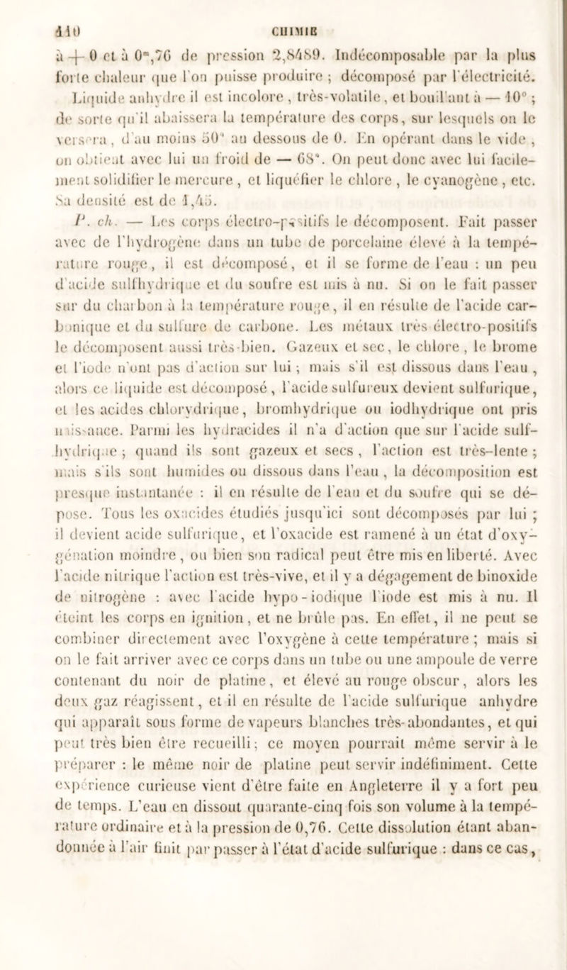 CUIMIB 410 a -f- 0 et à 0m,7(> de pression 2,84S9. Indécomposable par la plus forte chaleur que l'on [>nisse produire ; décomposé par l'électricité. Liquide anhydre il est incolore , très-volatile, et boud ant a — 10° ; de sorte qu'il abaissera la température des corps, sur lesquels on le vers ra, d'au moins 50“ au dessous de 0. En opérant dans le \ide , un obtient avec lui un froid de — G8\ On peut donc avec lui facile- ment solidifier le mercure , et liquéfier le chlore , le cyanogène , etc. Sa densité est de 1,45. /J. ch. — Les corps électro-positifs le décomposent. Fait passer avec de l'hydrogène dans un tube de porcelaine élevé à la tempé- rature rouge, il est décomposé, et il se forme de l'eau : un peu d'acide sulfhydriq ;e et du soufre est mis à nu. Si on le lait passer sur du charbon a la température i on ;e, il en résulte de l'aride car- b inique et du sulfure de carbone. Les métaux, très électro-positifs le décomposent aussi très-bien. Gazeux et sec, le chlore, le brome et l’iode n'ont pas d’action sur lui ; mais s'il est dissous dans l'eau , alors ce liquide est décomposé, l'acide sulfureux devient sulfurique, et les acides chlorydrique, bromhydrique ou iodhydrique ont pris u ds-auce. Parmi les hydracides il n'a d'action que sur 1 acide sulf- hvdritjae ; quand ils sont gazeux et secs , l’action est très-lente ; mais s'ils sont humides ou dissous dans l’eau , la décomposition est presque' instantanée : il en résulte de l eau et du soufre qui se dé- pose. Tous les oxacides étudiés jusqu'ici sont décomposés par lui ; il devient acide sulfurique, et l'oxacide est ramené à un état d'oxy- génation moindre, ou bien son radical peut être mis en liberté. Avec l'acide nitrique l'action est très-vive, et il y a dégagement de binoxide de nilrogène : a\ec l'acide hvpo - iodique 1 iode est mis à nu. Il éteint les corps en ignition, et ne brûle pas. En effet, il ne peut se combiner directement avec l’oxygène à celte température ; mais si on le fait arriver avec ce corps dans un tube ou une ampoule de verre contenant du noir de platine, et élevé au rouge obscur, alors les deux gaz réagissent, et il en résulte de l'acide sulfurique anhydre qui apparaît sous forme de vapeurs blanches très-abondantes, et qui peut très bien être recueilli; ce moyen pourrait même servira le préparer : le même noir de platine peut servir indéfiniment. Celte e\p rience curieuse vient d'élre faite en Angleterre il y a fort peu de temps. L’eau en dissout quarante-cinq fois son volume à la tempé- rature ordinaire et à la pression de 0,70. Celle dissolution étant aban-