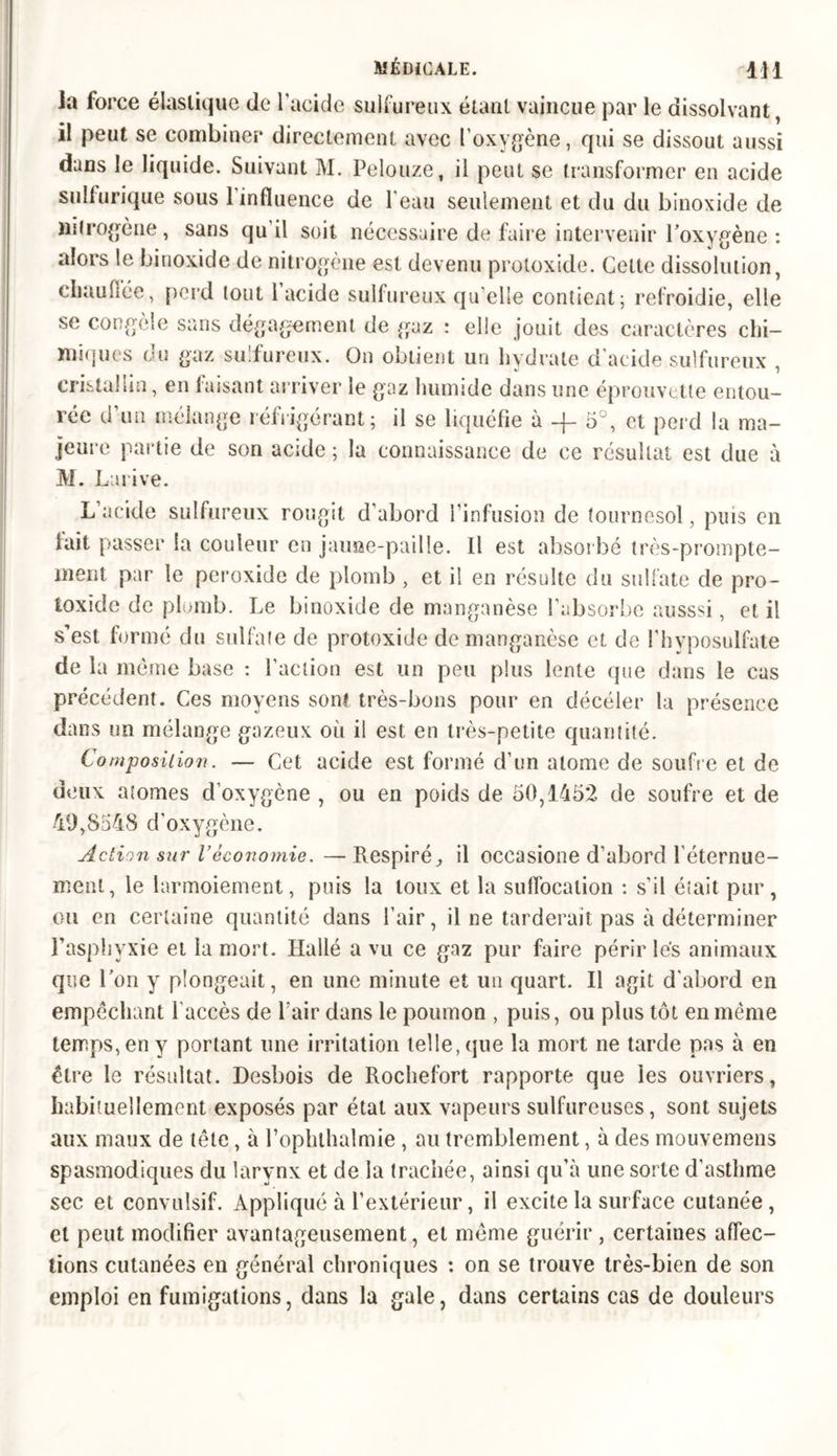 la force élastique de l’acide sulfureux étant vaincue par le dissolvant, il peut se combiner directement avec l’oxygène, qui se dissout aussi dans le liquide. Suivant M. Pelouze, il peut se transformer en acide sulfurique sous 1 influence de l'eau seulement et du du binoxide de liitrogène , sans qu il soit nécessaire de faire intervenir l’oxygène : alors le binoxide de nitrogène est devenu protoxide. Celte dissolution, chauffée, perd tout 1 acide sulfureux qu’elle contient 5 refroidie, elle se congèle sans dégagement de gaz : elle jouit des caractères chi- miques du gaz sulfureux. On obtient un hydrate d’acide sulfureux , cristallin, en faisant arriver le gaz humide dans une éprouvette entou- rée d’un mélange réfrigérant; il se liquéfie à -j- 5°, et perd la ma- jeure partie de son acide ; la connaissance de ce résultat est due à M. Larive. L’acide sulfureux rougit d’abord l’infusion de tournesol, puis en fait passer la couleur en jauiîe-paille. Il est absorbe très-prompte- ment par le peroxide de plomb , et il en résulte du sulfate de pro- toxide de plomb. Le binoxide de manganèse l’absorbe ausssi, et il s’est formé du sulfate de protoxide de manganèse et de l'hvposulfate de la môme base : l’action est un peu plus lente que dans le cas précédent. Ces moyens sont très-bons pour en décéler la présence dans un mélange gazeux où il est en très-petite quantité. Composition. — Cet acide est formé d’un atome de soufre et de deux atomes d’oxygène , ou en poids de 50,1452 de soufre et de 49,8548 d’oxygène. Action sur l’économie. —Respiré, il occasione d’abord l’éternue- ment, le larmoiement, puis la toux et la suffocation : s’il était pur, ou en certaine quantité dans l’air, il ne tarderait pas à déterminer l’asphyxie et la mort. Ilallé a vu ce gaz pur faire périr lés animaux que l’on y plongeait, en une minute et un quart. Il agit d'abord en empêchant l'accès de l'air dans le poumon , puis, ou plus tôt en même temps, en y portant une irritation telle, que la mort ne tarde pas à en être le résultat. Desbois de Rochefort rapporte que les ouvriers, habituellement exposés par état aux vapeurs sulfureuses, sont sujets aux maux de tête, à bophllialmie , au tremblement, à des mouvemens spasmodiques du larynx et de la trachée, ainsi qu’à une sorte d’asthme sec et convulsif. Appliqué à l’extérieur, il excite la surface cutanée, et peut modifier avantageusement, et même guérir , certaines affec- tions cutanées en général chroniques : on se trouve très-bien de son emploi en fumigations, dans la gale, dans certains cas de douleurs