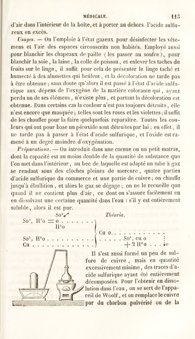 -d’air dans l’intérieur de la boîte, et à porter au dehors l’acide sulfu- reux en excès. Usages. — On l’emploie à l’état gazeux pour désinfecter les vête- mens et l’air des espaces circonscrits non habités. Employé aussi pour blanchir les chapeaux de paille (les passer au soufre), pour blanchir la soie , la laine , la colle de poisson , et enlever les taches de fruits sur le linge, il suffît pour cela de présenter le linge taché et humecté à des alumettes qui brûlent, et la décoloration ne tarde pas à être obtenue ; sans doute qu’alors il est passé à l'état d’acide sulfu- rique aux dépens de l’oxygène de la matière colorante qui, ayant perdu un de ses élémens, n’existe plus , et partant la décoloration est obtenue. Dans certains cas la couleur n’est pas toujours détruite, elle n’est encore que masquée ; telles sont les roses et les violettes ; il suffît de les chauffer pour la faire quelquefois reparaître. Toutes les cou- leurs qui ont pour base un péroxide sont détruites par lui ; en effet, il ne tarde pas à passer à l’état d’acide sulfurique, et l’oxide est ra- mené à un degré moindre d’oxygénation. Préparations. — On introduit dans une cornue ou un petit matras, dont la capacité est au moins double de la quantité de substance que l’on met dans l’intérieur , au bec de laquelle est adapté un tube à gaz se rendant sous des cloches pleines de mercure, quatre parties d’acide sulfurique du commerce et une partie de cuivre; on chauffe jusqu’à ébullition , et alors le gaz se dégage ; on ne le recueille que quand il ne contient plus d’air, ce dont on s’assure facilement eu en dissolvant une certaine quantité dans l’eau : s’il y est entièrement soluble, alors il est pur. SoV So3. H2o =o . , Théorie. So3, H2o Cu . . . H2o Cu o, So3, cu o + 2HS0 . . Il s’est aussi formé un peu de sul- fure de cuivre , mais en quantité excessivement minime, des traces d’a- cide sulfurique ayant été entièrement décomposées. Pour l’obtenir en disso- lution dans l’eau, on se sert de l’appa- reil de Woolf, et on remplace le cuivre ?par du charbon pulvérisé ou de la