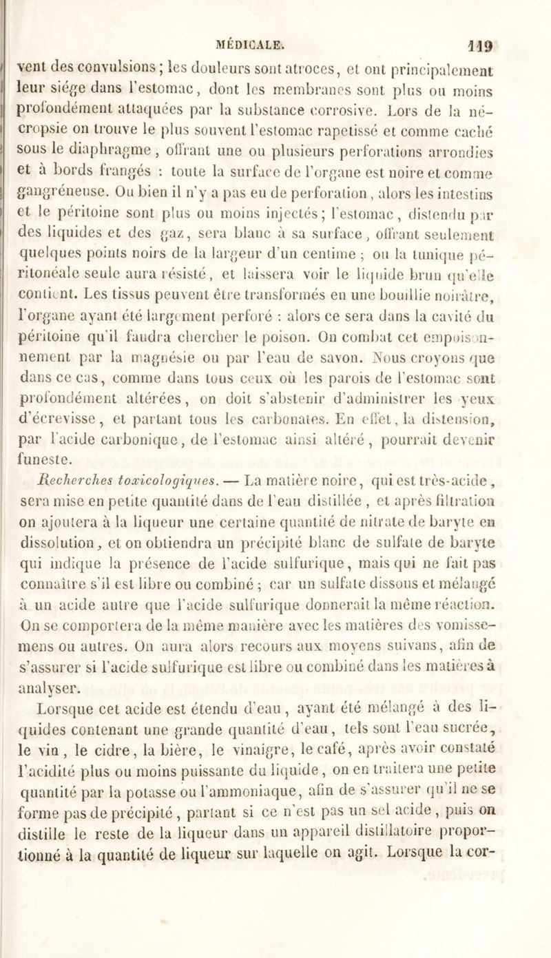 vent des convulsions ; les douleurs sont atroces, et ont principalement leur siège dans l’estomac, dont les membranes sont plus ou moins profondément attaquées par la substance corrosive. Lors de la né- cropsie on trouve le plus souvent l’estomac rapetissé et comme caché sous le diaphragme, offrant une ou plusieurs perforations arrondies et à bords frangés : toute la surface de l’organe est noire et comme gangréneuse. Ou bien il n’y a pas eu de perforation , alors les intestins et le péritoine sont plus ou moins injectés; l’estomac, distendu par des liquides et des gaz, sera blanc à sa surface, offrant seulement quelques points noirs de la largeur d’un centime ; ou la tunique pé- ritonéale seule aura résisté, et laissera voir le liquide brun qu'elle contient. Les tissus peuvent être transformés en une bouillie noirâtre, l’organe ayant été largement perforé : alors ce sera dans la cavité du péritoine qu'il faudra chercher le poison. On combat cet empoison- nement par la magnésie ou par l'eau de savon. Nous croyons que dans ce cas, connue dans tous ceux où les parois de l’estomac sont profondément altérées, on doit s’abstenir d’administrer les yeux d’écrevisse, et partant tous les carbonates. En effet, la distension, par l’acide carbonique, de l’estomac ainsi altéré, pourrait devenir funeste. Recherches toxicologiques. — La matière noire, qui est très-acide, sera mise en petite quantité dans de l'eau distillée , et après filtration on ajoutera à la liqueur une certaine quantité de nitrate de baryte en dissolution, et on obtiendra un précipité blanc de sulfate de baryte qui indique la présence de l’acide sulfurique, mais qui ne fait pas connaître s'il est libre ou combiné ; car un sulfate dissous et mélangé à un acide autre que l’acide sulfurique donnerait la même réaction. On se comportera de la même manière avec les matières des vomisse- mens ou autres. On aura alors recours aux moyens suivans, afin de s’assurer si l’acide sulfurique est libre ou combiné dans les matières à analyser. Lorsque cet acide est étendu d’eau , ayant été mélangé à des li- quides contenant une grande quantité d’eau, tels sont l’eau sucrée, le vin , le cidre, la bière, le vinaigre, le café, après avoir constaté l’acidité plus ou moins puissante du liquide , on en traitera une petite quantité par la potasse ou l’ammoniaque, afin de s assurer qu il ne se forme pas de précipité , partant si ce n est pas un sel acide , puis on distille le reste de lu liqueur dans un appareil distillutoire propor- tionné à la quantité de liqueur sur laquelle on agit. Lorsque lu cor-