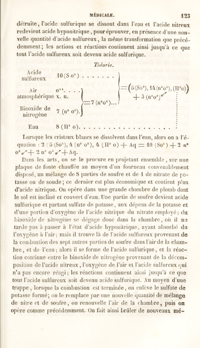 423 détruite, l'acide sulfurique se dissout dans l’eau et l’acide nitreux redevient acide hyponitrique , pour éprouver, en présence d’une nou- velle quantité d’acide sulfureux, la même transformation que précé- demment; les actions et réactions continuent ainsi jusqu’à ce que tout l’acide sulfureux soit devenu acide sulfurique. Théo rie. Acide .A,c -v sulfureux ^ ' Air atmosphérique Binoxide de o14. . . .] x. n. I 7 (n* o‘)i ~1 (nso4)... / (5(So3),14(nV),(II'o)) -4- 3 (n'o8)4' mtrogene Eau 8 (H* o) Lorsque les cristaux blancs se dissolvent dans l’eau, alors on a l’é- quation : 2 (5 (So3), 4 (n® o3), 4 (II3 o) + Aq = 10 (So3) + 2 ns 09S+ 2 n2 o4f/r-|-Aq. Dans les arts, on se le procure en projetant ensemble , sur une plaque de fonte chauffée au moyen d’un fourneau convenablement disposé, un mélange de 8 parties de soufre et de 1 de nitrate de po- tasse ou de soude; ce dernier est plus économique et contient plus d’acide nitrique. On opère dans une grande chambre de plomb dont le sol est incliné et couvert d’eau. Une partie de soufre devient acide sulfurique et partant sulfate de potasse, aux dépens de la potasse et d’une portion d’oxygène de l’acide nitrique du nitrate employé; du binoxide de nitrogène se dégage donc dans la chambre, où il ne tarde pas à passer à l’état d’acide hyponitrique, ayant absorbé de l’oxygène à l’air; mais il trouve là de l’acide sulfureux provenant de la combustion des sept autres parties de soufre dans l’air de la cham- bre , et de l’eau ; alors il se forme de l’acide sulfurique, et la réac- tion continue entre le binoxide de nitrogène provenant de la décom- position de l’acide nitreux , l’oxygène de l’air et l’acide sulfureux qui n’a pas encore réagi ; les réactions continuent ainsi jusqu’à ce que tout l’acide sulfureux soit devenu acide sulfurique. Au moyen d’une trappe , lorsque la combustion est terminée, on enlève le sulfate de potasse formé; on le remplace par une nouvelle quantité de mélange de nitre et de soufre, on renouvelle l’air de la chambre, puis on opère comme précédemment. On fait ainsi brûler de nouveaux mé-