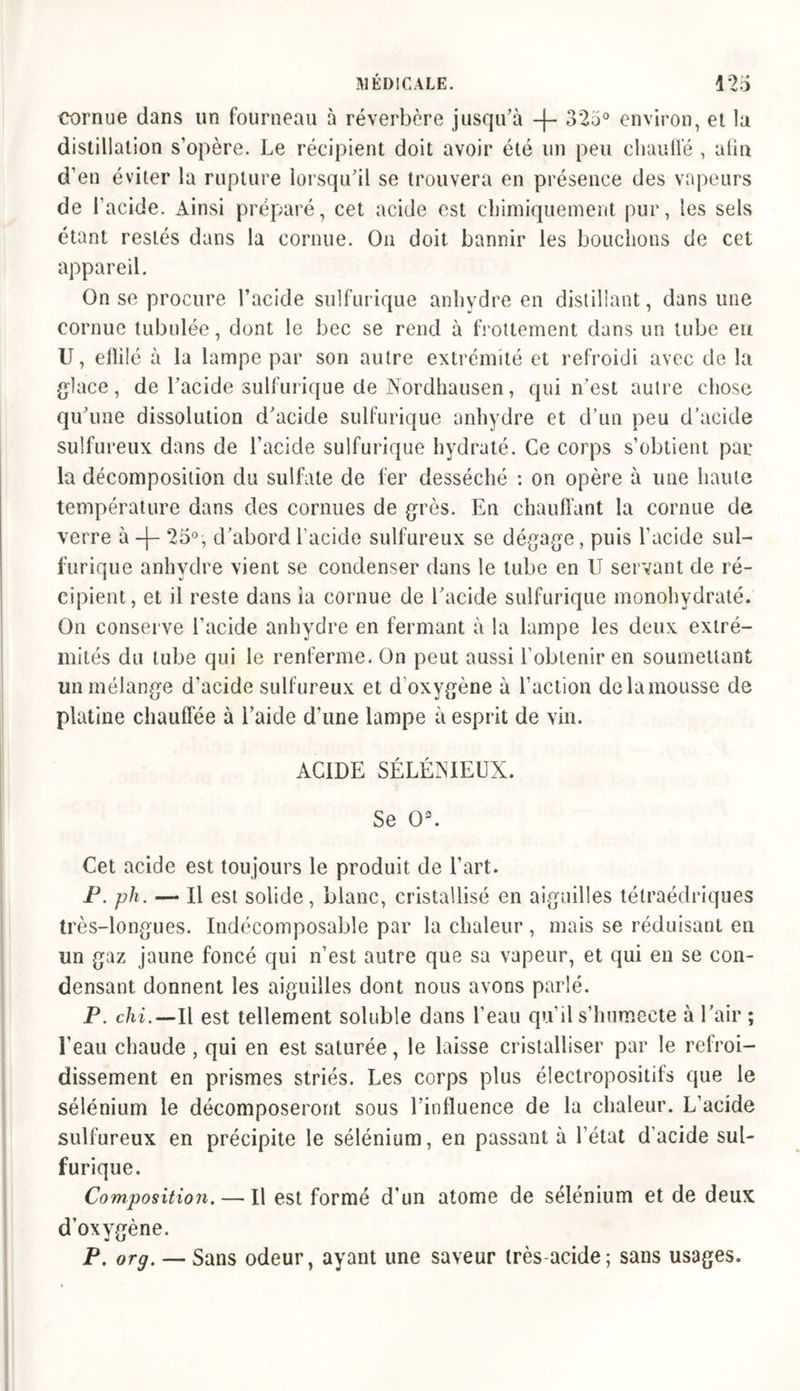 cornue dans un fourneau à réverbère jusqu’à -f- 325° environ, et la distillation s’opère. Le récipient doit avoir été un peu chauffé , alin d’en éviter la rupture lorsqu’il se trouvera en présence des vapeurs de l’acide. Ainsi préparé, cet acide est chimiquement pur, les sels étant restés dans la cornue. On doit bannir les bouchons de cet appareil. On se procure l’acide sulfurique anhydre en distillant, dans une cornue tubulée, dont le bec se rend à frottement dans un tube eu U, ellilé à la lampe par son autre extrémité et refroidi avec de la glace, de l’acide sulfurique de Nordhausen, qui n’est autre chose qu’une dissolution d’acide sulfurique anhydre et d’un peu d’acide sulfureux dans de l’acide sulfurique hydraté. Ce corps s’obtient par la décomposition du sulfate de fer desséché : on opère à une haute température dans des cornues de grès. En chauffant la cornue de verre à -)- 25°, d’abord l'acide sulfureux se dégage, puis l'acide sul- furique anhydre vient se condenser dans le tube en U servant de ré- cipient, et ii reste dans la cornue de l’acide sulfurique monobydraté. On conserve l'acide anhydre en fermant à la lampe les deux extré- mités du tube qui le renferme. On peut aussi l’obtenir en soumettant un mélange d’acide sulfureux et d oxygène à l’action de la mousse de platine chauffée à l’aide d’une lampe à esprit de vin. ACIDE SÉLÉNIEUX. Se O3. Cet acide est toujours le produit de l’art. P. ph. — Il est solide, blanc, cristallisé en aiguilles tétraédriques très-longues. Indécomposable par la chaleur , mais se réduisant en un gaz jaune foncé qui n’est autre que sa vapeur, et qui en se con- densant donnent les aiguilles dont nous avons parlé. P. chi.—Il est tellement soluble dans l’eau qu’il s’humecte à l’air ; l’eau chaude , qui en est saturée, le laisse cristalliser par le refroi- dissement en prismes striés. Les corps plus électropositifs que le sélénium le décomposeront sous l’influence de la chaleur. L’acide sulfureux en précipite le sélénium, en passant à l’état d'acide sul- furique. Composition. — Il est formé d’un atome de sélénium et de deux d’oxygène. P. 0rg. — Sans odeur, ayant une saveur très-acide; sans usages.