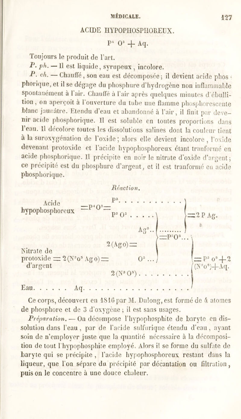 ACIDE HYPOPHOSPHOREUX. P4 O3 4- Aq. Toujours le produit de l’art. P. ph. — H est liquide, syrupeux , incolore. P. ch. — Chauffé, son eau est décomposée; il devient acide phos * phorique, et il se dégage du phosphore d’hydrogène non inflammable spontanément à l’air. Chauffé à l’air après quelques minutes d’ébulli- tion, on aperçoit à l’ouverture du tube une flamme phosphorescente blanc jaunâtre. Etendu d’eau et abandonné à l’air, il finit par deve- nir acide phosphorique. Il est soluble en toutes proportions dans l’eau. Ii décolore toutes les dissolutions salines dont la couleur tient à la suroxygénalion de l’oxide ; alors elle devient incolore , l’oxide devenant protoxide et l’acide hypophosphoreux étant tranformé en acide phosphorique. Il précipite en noir le nitrate d’oxide d’argent; ce précipité est du phosphure d’argent, et il est tranformé eu acide phosphorique. Réaction. Acide hypophosphoreux 2(Ago) = Nitrate de protoxide zz 2(N2os Àgo) — O3 ... d’argent 2 (N3 O5) . . . =:P205. Eau \zz P3 o34-2 (Nso9)4~Aq. Ce corps, découvert en 1810 par M. Dulong, est formé de 4 atomes de phosphore et de 3 d’oxygène ; il est sans usages. Préparation. — On décompose i’hypophosphite de baryte en dis- solution dans beau , par de l’acide sulfurique étendu d’eau , ayant soin de n’employer juste que la quantité nécessaire à la décomposi- tion de tout l’hypophosphite employé. Alors il se forme du sulfate de baryte qui se précipite , l’acide hypophosphoreux restant dans la liqueur, que l'on sépare du précipité par décantation ou filtration, puis on le concentre à une douce chaleur.