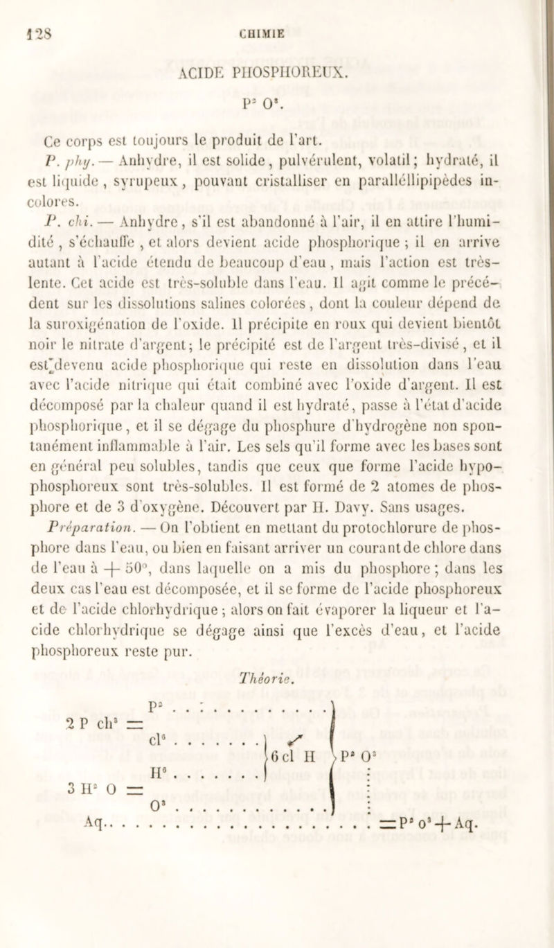 !28 CUIM1E ACIDE PHOSPHOREUX. Ps Os. Ce corps est toujours le produit de Part. P. phij.— Anhydre, il est solide, pulvérulent, volatil; hydraté, il est lic]uide , syrupeux, pouvant cristalliser en paralléllipipèdes in- colores. 1\ chi. — Anhydre, s'il est abandonné à Pair, il en attire l’humi- dité , s’échauffe , et alors devient acide phosphorique ; il en arrive autant à P acide étendu de beaucoup d’eau , mais l'action est très- lente. Cet acide est très-soluble dans Peau. 11 agit comme le précé- dent sur les dissolutions salines colorées, dont la couleur dépend de la suroxigénation de l'oxide. Il précipite en roux qui devient bientôt noir le nitrate d’argent; le précipité est de l'argent très-divisé, et il esf devenu acide phosphorique qui reste en dissolution dans Peau avec l’acide nitrique qui était combiné avec l’oxide d’argent. Il est décomposé par la chaleur quand il est hydraté, passe à l’étal d'acide phosphorique, et il se dégage du phosphure d'hydrogène non spon- tanément inlïammable à Pair. Les sels qu’il forme avec les bases sont en général peu solubles, tandis que ceux que forme l'acide hvpo- phosphoreux sont très-solubles. Il est formé de 2 atomes de phos- phore et de 3 d'oxygène. Découvert par II. Davy. Sans usages. P réparation. — On l'obtient en mettant du protochlorure de phos- phore dans Peau, ou bien en faisant arriver un courant de chlore dans de Peau à -(- 50°, dans laquelle on a mis du phosphore ; dans les deux cas Peau est décomposée, et il se forme de l’acide phosphoreux et do l’acide chlorhydrique -, alors on fait évaporer la liqueur et l'a- cide chlorhydrique se dégage ainsi que l’excès d’eau, et l'acide phosphoreux reste pur. Théorie. 2 P ch» = 3 H2 O Aq.. P3 cl8 H6 O* S 6cl II VP* O3 zzP8 o3-j-Aq.