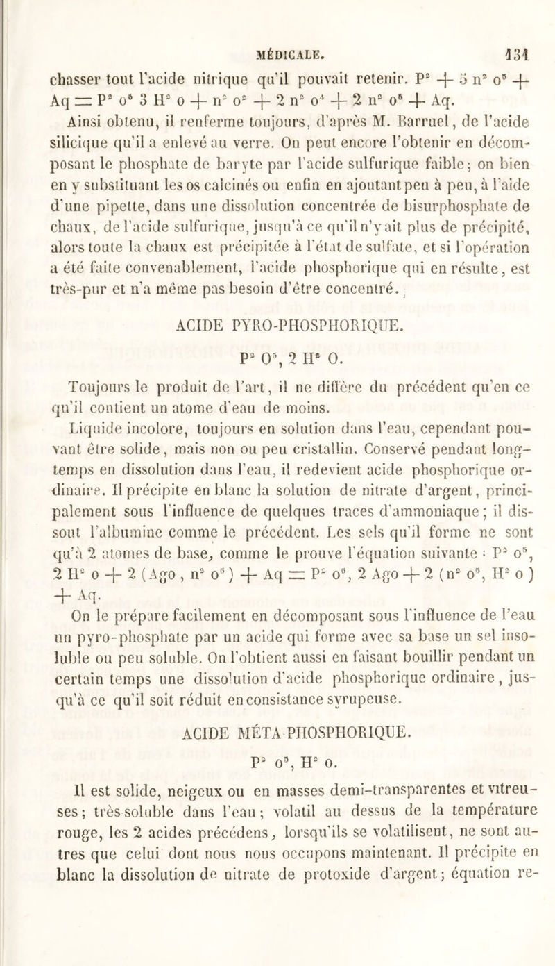 chasser tout l’acide nitrique qu’il pouvait retenir. P3 -f- 5 ns o9 -f- Aq zz P3 o6 3 H3 o -j- n3 o3 -|- 2 n3 o4 -f- 2 n3 o9 4- Aq. Ainsi obtenu, il renferme toujours, d’après M. Barruel, de l’acide silicique qu’il a enlevé au verre. On peut encore l'obtenir en décom- posant le phosphate de baryte par l’acide sulfurique faible; on bien en y substituant les os calcinés ou enfin en ajoutant peu à peu, à l’aide d’une pipette, dans une dissolution concentrée de bisurphosphate de chaux, de l’acide sulfurique, jusqu’à ce qu’il n’y ait plus de précipité, alors toute la chaux est précipitée à l’état de sulfate, et si l’opération a été faite convenablement, l’acide phosphorique qui en résulte, est très-pur et n’a meme pas besoin d’être concentré. ACIDE PYRO-PHOSPHORIQUE. P3 0% 2 Hs 0. Toujours le produit de Part, il ne diffère du précédent qu’en ce qu’il contient un atome d’eau de moins. Liquide incolore, toujours en solution dans l’eau, cependant pou- vant être solide, mais non ou peu cristallin. Conservé pendant long- temps en dissolution dans l’eau, il redevient acide phosphorique or- dinaire. Il précipite en blanc la solution de nitrate d’argent, princi- palement sous 1 influence de quelques traces d’ammoniaque ; il dis- sout l’albumine comme le précédent. Les sels qu’il forme ne sont qu’à 2 atomes de base, comme le prouve l’équation suivante : P3 o5, 2 112 o 2 ( Ago , n3 os ) -j- Aq zz P2 o\ 2 Ago -j- 2 (n3 o9, H3 o ) + Aq. On le prépare facilement en décomposant sous l’influence de Peau un pyro-phosphate par un acide qui forme avec sa base un sel inso- luble ou peu soluble. On l’obtient aussi en faisant bouillir pendant un certain temps une dissolution d’acide phosphorique ordinaire , jus- qu’à ce qu’il soit réduit en consistance svrupeuse. ACIDE MÉTA PHOSPHORIQUE. P3 o9, H3 o. Il est solide, neigeux ou en masses demi-transparentes et vitreu- ses ; très soluble dans l’eau ; volatil au dessus de la température rouge, les 2 acides précédens, lorsqu’ils se volatilisent, ne sont au- tres que celui dont nous nous occupons maintenant. Il précipite en blanc la dissolution de nitrate de protoxide d’argent ; équation re-