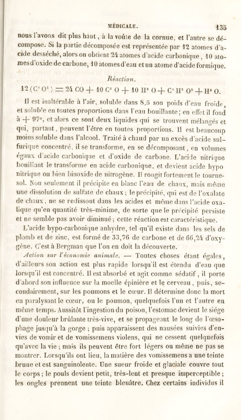 nous 1 avons dit plus haut, à la voûte de la cornue, et l’autre se dé- compose. Si la partie décomposée est représentée par 12 atomes d’a- cide desséché, alors on obtient 24 atomes d acide carbonique , 10 ato- mesd’oxide de carbone, 10 atomes d’eau et un atome d’acide formique. Réaction. 12 (C4 O3 ) = 24 CO + 10 G2 O -f 10 II3 O -J- C4 H3 O8 -f- Hs O. Il est inaltérable à l’air, soluble dans 8,5 son poids d’eau froide et soluble en toutes proportions dans l'eau bouillante; en effet il fond à -f- 97°, et alors ce sont deux liquides qui se trouvent mélangés et qui, partant, peuvent l’être en toutes proportions. Il est beaucoup moins soluble dans l’alcool. Traité à chaud par un excès d'acide sul- furique concentré, il se transforme, en se décomposant, en volumes égaux d’acide carbonique et d’oxide de carbone. L’acide nitrique bouillant le transforme en acide carbonique, et devient acide hvpo nitrique ou bien binoxide de nitrogène. Il rougit fortement le tourne- sol. Non seulement il précipite en blanc l’eau de chaux, mais même une dissolution de sulfate de chaux ; le précipité, qui est de l’oxalate de chaux, ne se redissout dans les acides et même dans l’acide oxa- lique qu’en quantité très-minime, de sorte que le précipité persiste et ne semble pas avoir diminué; cette réaction est caractéristique. L’acide hypo-carbonique anhydre, tel qu’il existe dans les sels de plomb et de zinc, est formé de 33,76 de carbone et de 66,24 d’oxy- gène. C’est à Bergman que l’on en doit la découverte. Action sur l'économie animale. — Toutes choses étant égales, d’ailleurs son action est plus rapide lorsqu'il est étendu d’eau que lorsqu’il est concentré. Il est absorbé et agit comme sédatif, il porte d'abord son inlïuence sur la moelle épinière et le cerveau , puis, se- condairement, sur les poumons et le cœur. Il détermine donc la mort en paralysant le cœur, ou le poumon, quelquefois l’un et l’autre en même temps. Aussitôt l’ingestion du poison, l’estomac devient le siège d'une douleur brûlante très-vive, et se propageant le long de l’œso- phage jusqu'à la gorge ; puis apparaissent des nausées suivies d’en- vies de vomir et de vomissemens violens, qui ne cessent quelquefois qu’avec la vie ; mais ils peuvent être fort légers ou même ne pas se montrer. Lorsqu’ils ont lieu, la matière des vomissemens a une teinte brune et est sanguinolente. Une sueur froide et glaciale couvre tout le corps ; le pouls devient petit, très-lent et presque imperceptible ; les ongles prennent une teinte bleuâtre. Chez certains individus il