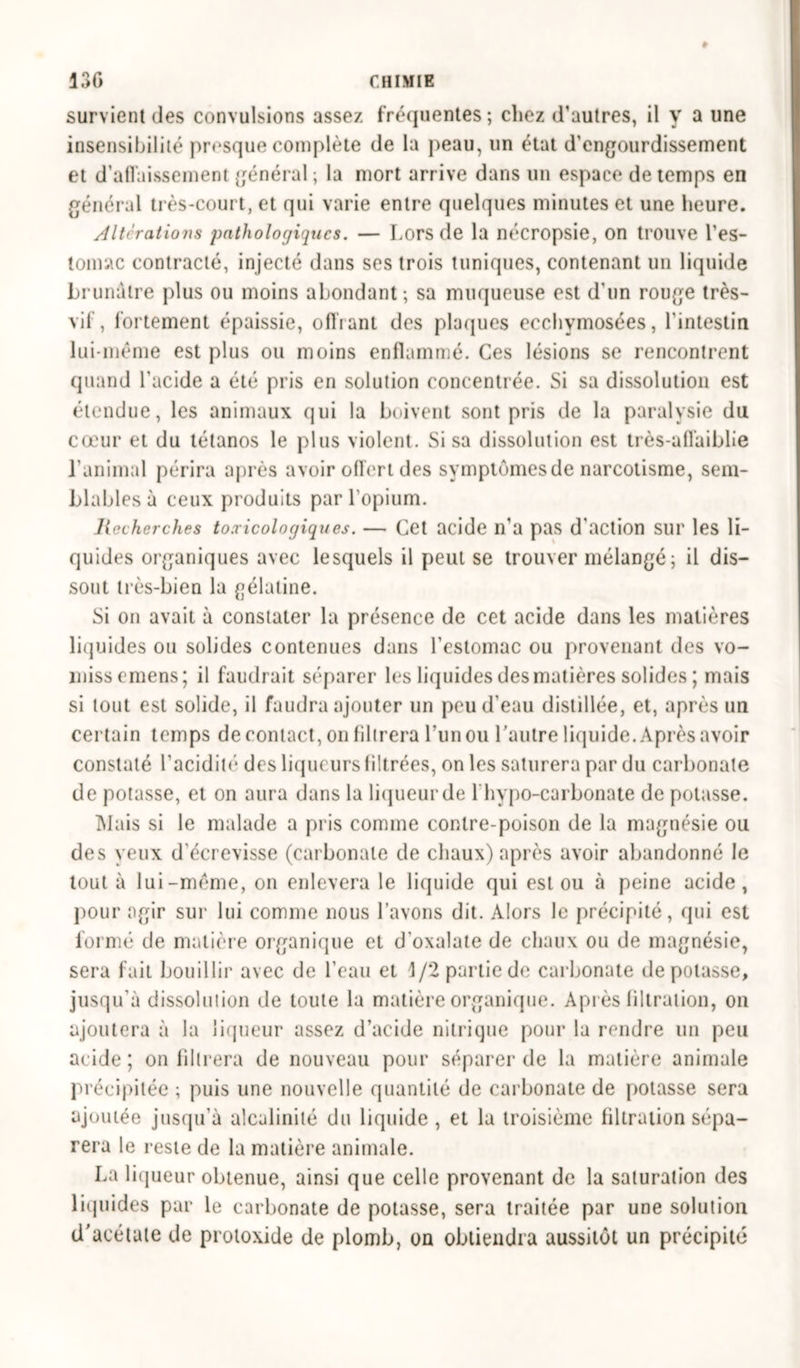 survient des convulsions assez fréquentes; chez d'autres, il y a une insensibilité presque complète de la peau, un état d’engourdissement et d'affaissement général ; la mort arrive dans un espace de temps en général très-court, et qui varie entre quelques minutes et une heure. Altérations pathologiques. — Lors de la nécropsie, on trouve l'es- tomac contracté, injecté dans ses trois tuniques, contenant un liquide brunâtre plus ou moins abondant; sa muqueuse est d'un rouge très- vif, fortement épaissie, offrant des plaques ecchymosées, l'intestin lui-même est plus ou moins enflammé. Ces lésions se rencontrent quand l'acide a été pris en solution concentrée. Si sa dissolution est étendue, les animaux qui la boivent sont pris de la paralysie du cœur et du tétanos le plus violent. Si sa dissolution est très-affaiblie l’animal périra après avoir offert des symptômes de narcotisme, sem- blables à ceux produits par l'opium. Recherches toxicologiques. — Cet acide n'a pas d'action sur les li- quides organiques avec lesquels il peut se trouver mélangé; il dis- sout très-bien la gélatine. Si on avait à constater la présence de cet acide dans les matières liquides ou solides contenues dans l’estomac ou provenant des vo- missemens; il faudrait séparer les liquides des matières solides ; mais si tout est solide, il faudra ajouter un peu d’eau distillée, et, après un certain temps de contact, on filtrera l'un ou l’autre liquide. Après avoir constaté l’acidité* des liqueurs filtrées, on les saturera par du carbonate de potasse, et on aura dans la liqueur de 1 hypo-carbonate de potasse. Mais si le malade a pris comme contre-poison de la magnésie ou des yeux d'écrevisse (carbonate de chaux) après avoir abandonné le tout à lui-même, on enlevera le liquide qui est ou à peine acide, pour agir sur lui comme nous l’avons dit. Alors le précipité, qui est formé de matière organique et d'oxalate de chaux ou de magnésie, sera fait bouillir avec de l’eau et \/2 partie de carbonate de potasse, jusqu’à dissolution de toute la matière organique. Après filtration, on ajoutera à la liqueur assez d’acide nitrique pour la rendre un peu acide ; on filtrera de nouveau pour séparer de la matière animale précipitée ; puis une nouvelle quantité de carbonate de potasse sera ajoutée jusqu’à alcalinité du liquide, et la troisième filtration sépa- rera le reste de la matière animale. La liqueur obtenue, ainsi que celle provenant de la saturation des liquides par le carbonate de potasse, sera traitée par une solution d'acétate de protoxide de plomb, on obtiendra aussitôt un précipité