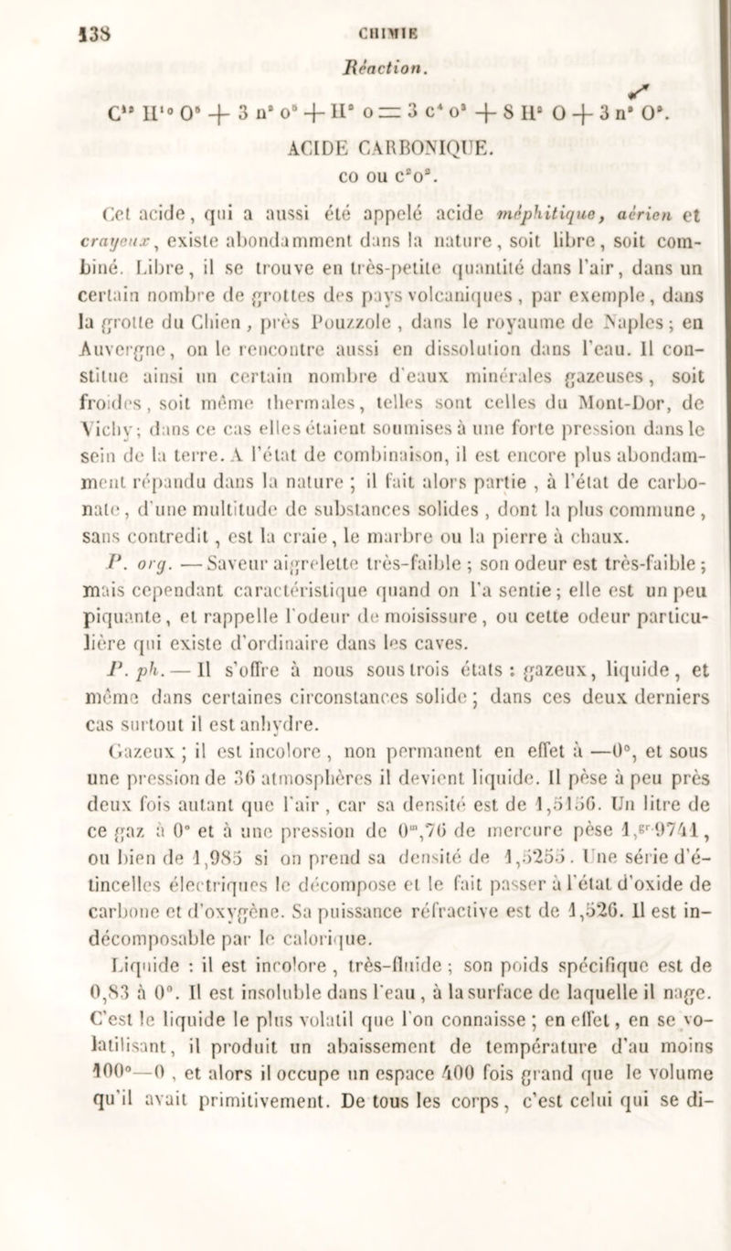 B en et ion. S G»» n«o o6 + 3 ns o° + 11° o zz 3 cA o3 + 8 II8 0 + 3 n# 0*. ACIDE CARBONIQUE. CO ou c£os, Cet acide, qui a aussi été appelé acide méphitique, aérien et crayeux, existe abondamment dans la nature, soit libre, soit com- biné. Libre, il se trouve en très-petite quantité dans l'air, dans un certain nombre de grottes des pays volcaniques, par exemple, dans la grotte du Chien , près Pou/.zole , dans le royaume de Naples; en Auvergne, on le rencontre aussi en dissolution dans l'eau. 11 con- stitue ainsi un certain nombre d'eaux minérales gazeuses, soit froides , soit môme thermales, telles sont celles du Mont-Dor, de Vieilv ; dans ce cas elles étaient soumises à une forte pression dans le sein de la terre. A l’état de combinaison, il est encore plus abondam- ment répandu dans la nature ; il fait alors partie , à l’état de carbo- nate , d'une multitude de substances solides , dont la plus commune , sans contredit, est la craie, le marbre ou la pierre à chaux. P. org. —Saveur aigrelette très-faible; son odeur est très-faible; mais cependant caractéristique quand on l’a sentie; elle est un peu piquante, et rappelle l'odeur de moisissure, ou cette odeur particu- lière qui existe d'ordinaire dans Es caves. P. ph. — Il s’offre à nous sous trois états : gazeux, liquide , et même dans certaines circonstances solide ; dans ces deux derniers cas surtout il est anhydre. Gazeux ; il est incolore , non permanent en effet à —0°, et sous une pression de 36 atmosphères il devient liquide. Il pèse à peu près deux fois autant que l'air , car sa densité est de 1,5136. Un litre de ce gaz à 0° et à une pression de O1,76 de mercure pèse l,er9741, ou bien de 1,985 si on prend sa densité de 1,5255. Une série d'é- tincelles électriques le décompose et le fait passer à l'état d’oxide de carbone et d’oxygène. Sa puissance réfractive est de 1,526. 11 est in- décomposable par le calorique. Liquide : il est incolore , très-lluide ; son poids spécifique est de 0,83 à 0°. Il est insoluble dans l'eau , à la surface de laquelle il nage. C'est le liquide le plus volatil que l'on connaisse ; en effet, en se vo- latilisant, il produit un abaissement de température d'au moins 100°—0 , et alors il occupe un espace 400 fois grand que le volume qu'il avait primitivement. De tous les corps, c’est celui qui se di-