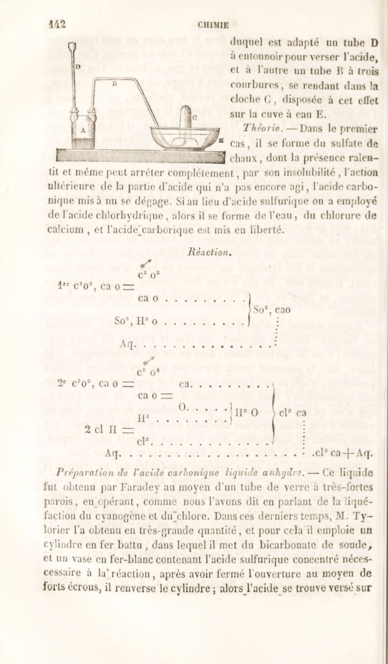 duquel est adapté un tube D à entonnoir pour verser l’acide, et a l’autre un tube B à trois courbures, se rendant dans la cloche C, disposée à cet effet sur la cuve à eau E. 'Théorie. —Dans le premier B cas, il se forme du sulfate de chaux, dont la présence ralen- tit et même peut arrêter complètement, par son insolubilité , l'action ultérieure de la partie d’acide qui n’a pas encore api, l'acide carbo- nique misa nu se dépape. Si au lieu d'acide sulfurique on a employé de l’acide chlorhydrique, alors il se forme de l’eau, du chlorure de calcium , et l'acide^carborique est mis en liberté. Réaction. C2 O2 1er c2o2, ca o = ca o So\ II2 o Aq. . . So3, cao C'O, ca o c2 o9 ca o ca. O. 11e 2 cl II zz •! • I U2 O \ cl2 ca ch Aq. .cl2 ca —Aq. Préparation de l'acide carbonique liquide anhydre. — Ce liquide fut obtenu par Faradey au moyen d'un tube de verre à très-fortes parois, en opérant, comme nous l'avons dit en parlant de la liqué- faction du cyanopèneet du chlore. Dans ces derniers temps, M. Ty- lorier l'a obtenu en très-praude quantité, et pour cela il emploie un cylindre en fer battu , dans lequel il met du bicarbonate de soude, et un vase en fer-blanc contenant l’acide sulfurique concentré néces- cessaire à la’réaction, après avoir fermé 1 ouverture au moyen de forts écrous, il renverse le cylindre ; alors l'acide se trouve versé sur