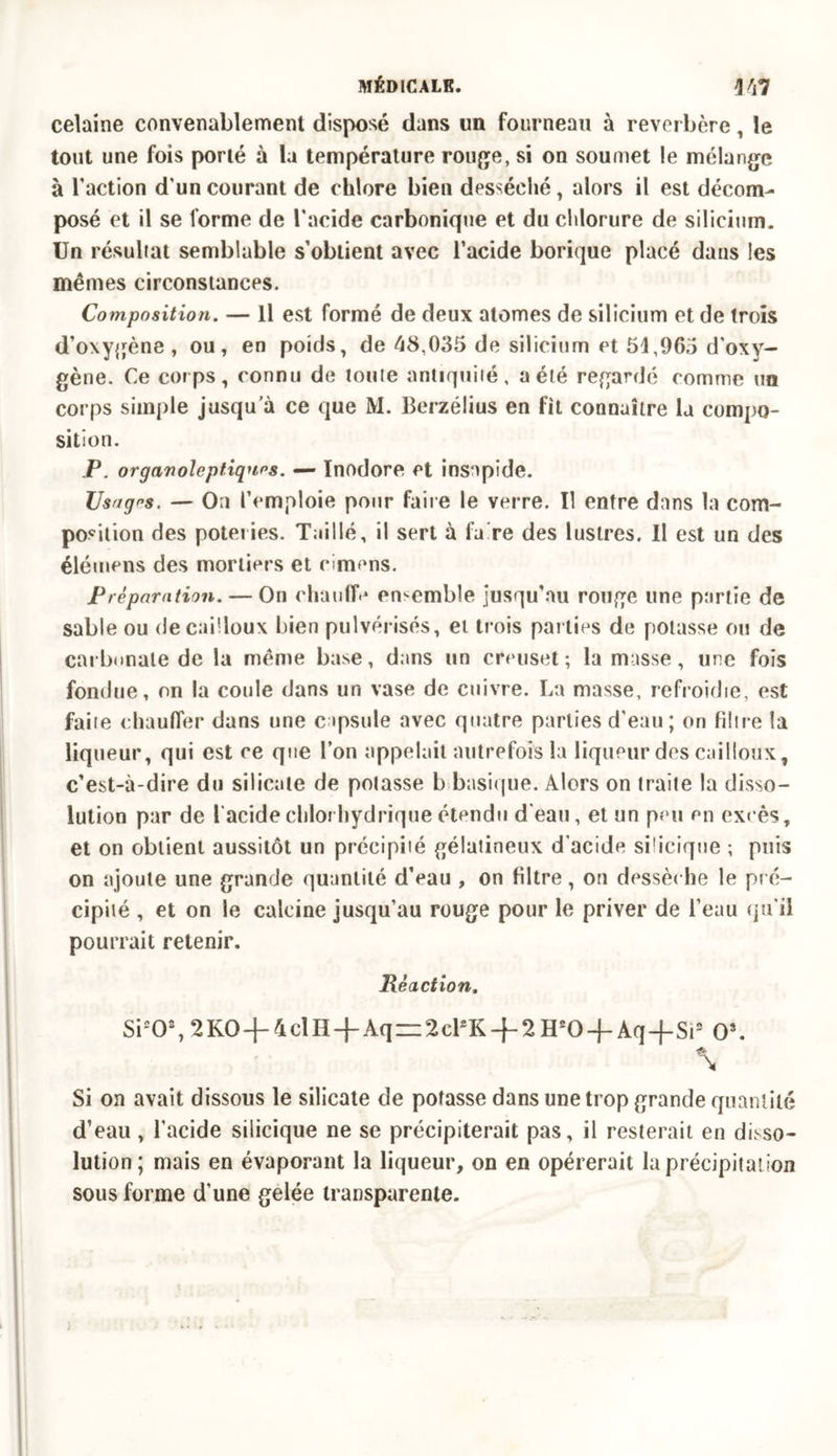 celaine convenablement disposé dans un fourneau à reverbère, le tout une fois porté à la température rouge, si on soumet le mélange à l’action d’un courant de chlore bien desséché, alors il est décom- posé et il se forme de l'acide carbonique et du chlorure de silicium. Un résultat semblable s’obtient avec l’acide borique placé dans les mêmes circonstances. Composition. — Il est formé de deux atomes de silicium et de trois d’oxygène , ou, en poids, de 48,035 de silicium et 54,965 d'oxy- gène. Ce corps, connu de tonte antiquité, a été regardé comme un corps simple jusqua ce que M. Berzélius en fit connaître la compo- sition. P. organoleptiquos. — Inodore et insapide. Usages. — On l’emploie pour faire le verre. Il entre dans la com- position des poteries. Taillé, il sert à fa re des lustres. Il est un des élémens des mortiers et cimens. Préparation. — On chauffe ensemble jusqu'au rouge une partie de sable ou de cailloux bien pulvérisés, et trois parties de potasse ou de carbonate de la même base, dans un creuset; la masse, une fois fondue, on la coule dans un vase de cuivre. La masse, refroidie, est faite chauffer dans une capsule avec quatre parties d'eau ; cm filtre la liqueur, qui est ce que l’on appelait autrefois la liqueur des cailloux, c’est-à-dire du silicate de potasse b basique. Alors on traite la disso- lution par de l’acide chlorhydrique étendu d'eau, et un peu en excès, et on obtient aussitôt un précipité gélatineux d’acide sidcique ; puis on ajoute une grande quantité d’eau , on fdtre, on dessèche le pré- cipité , et on le calcine jusqu’au rouge pour le priver de l’eau qu’il pourrait retenir. Réaction. Si20%2K0-j-4clH-f Aq = 2clsK + 2H20 +Aq-j-Si3 Os. Si on avait dissous le silicate de potasse dans une trop grande quantité d’eau, l’acide siiicique ne se précipiterait pas, il resterait en disso- lution; mais en évaporant la liqueur, on en opérerait la précipitation sous forme d’une gelée transparente.