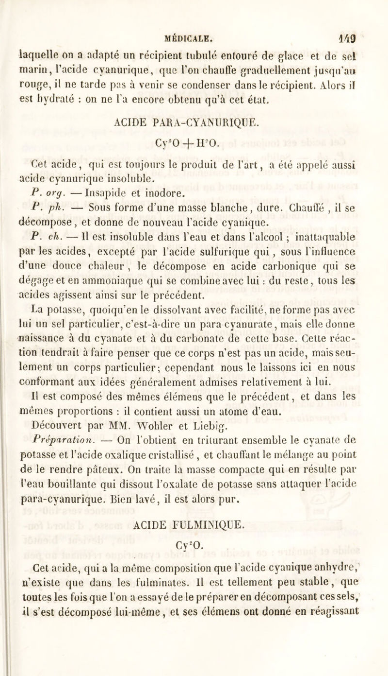 laquelle on a adapté un récipient tubulé entouré de glace et de sel marin, l’acide cyanurique, que l’on chauffe graduellement jusqu’au rouge, il ne tarde pas à venir se condenser dans le récipient. Alors il est hydraté : on ne l a encore obtenu qu’à cet état. ACIDE PARA-CYANIIRIQUE. Cy20 + H20. Cet acide, qui est toujours le produit de l’art, a été appelé aussi acide cyanurique insoluble. P. org. —Insapide et inodore. P. ph. — Sous forme d’une masse blanche, dure. Chauffé , il se décompose, et donne de nouveau l’acide cyanique. P. ch. — Il est insoluble dans l’eau et dans l’alcool ; inattaquable parles acides, excepté par l’acide sulfurique qui, sous l'influence d’une douce chaleur , le décompose en acide carbonique qui se dégage et en ammoniaque qui se combine avec lui : du reste, tous les acides agissent ainsi sur le précédent. La potasse, quoiqu’en le dissolvant avec facilité, ne forme pas avec lui un sel particulier, c’est-à-dire un para cyanurate, mais elle donne naissance à du cyanate et à du carbonate de cette base. Cette réac- tion tendrait à faire penser que ce corps n’est pas un acide, mais seu- lement un corps particulier; cependant nous le laissons ici en nous' conformant aux idées généralement admises relativement à lui. Il est composé des mêmes élémens que le précédent, et dans les mêmes proportions : il contient aussi un atome d’eau. Découvert par MM. Wohler et Liebig. Préparation. — On l’obtient en triturant ensemble le cyanate de potasse et l’acide oxalique cristallisé , et chauffant le mélange au point de le rendre pâteux. On traite la masse compacte qui en résulte par l’eau bouillante qui dissout l’oxalate de potasse sans attaquer l’acide para-cyanurique. Bien lavé, il est alors pur. ACIDE FULMINIQUE. Cv20. Cet acide, qui a la même composition que l’acide cyanique anhydre, n’existe que dans les fulminates. Il est tellement peu stable, que toutes les fois que l’on a essayé de le préparer en décomposant ces sels, il s’est décomposé lui-même, et ses élémens ont donné en réagissant