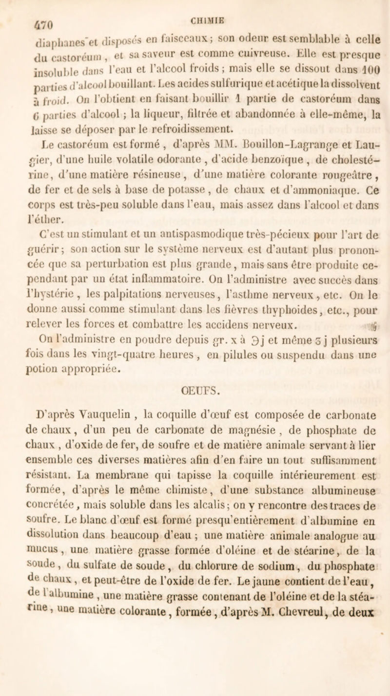 470 diupli mes'et disposés en faisceaux; son odeur est semblable à celle du castoréum , et sa saveur est comme €111x1*0050. Elle est presque insoluble dans l’eau et l’alcool froids; mais elle se dissout dans 400 parties d’alcool bouillant. Les acides sulfurique et acétique la dissolvent à froid. On l’obtient en faisant bouillir \ partie de castoréum dans g parties d’alcool ; la liqueur, filtrée et abandonnée à elle-même, la laisse se déposer par le refroidissement. Le castoréum est formé , d’après MM. Bouillon-Lagrange et Lau- gier, d une huile volatile odorante , d’acide benzoïque , de cholesté- rine, d’une matière résineuse, d’une matière colorante rougeâtre, de fer et de sels à base de potasse , de chaux et d’ammoniaque. Ce corps est très-peu soluble dans l’eau, mais assez dans l’alcool et dans l’éther. C’est un stimulant et un antispasmodique très-pécieux pour l’art de guérir ; son action sur le système nerveux est d’autant plus pronon- cée que sa perturbation est plus grande, mais sans être produite ce- pendant par un état inllammatoire. On l’administre avec succès dans l’hystérie, les palpitations nerveuses, l’asthme nerveux , etc. On le donne aussi comme stimulant dans les fièvres thvphoides, etc., pour relever les forces et combattre les accidens nerveux. •$ On l’administre en poudre depuis gr. x à 3 j et même 5 j plusieurs lois dans les vingt-quatre heures , en pilules ou suspendu dans une potion appropriée. OEUFS. D’après Vauquelin , la coquille d’œuf est composée de carbonate de chaux, d’un peu de carbonate de magnésie , de phosphate de chaux , d’oxide de fer, de soufre et de matière animale servant à lier ensemble ces diverses matières afin d’en faire un tout suffisamment résistant. La membrane qui tapisse la coquille intérieurement est formée, d’après le même chimiste, d'une substance albumineuse concrétée, mais soluble dans les alcalis; on y rencontre des traces de soulre. Leblanc d'œuf est formé presqu’entièrement d'albumine en dissolution dans beaucoup d’eau ; une matière animale analogue au mucus, une matière grasse formée d’oléine et de stéarine, de la soude , du sulfate de soude , du chlorure de sodium, du phosphate de chaux , et peut-être de l’oxide de fer. Le jaune contient de l’eau, de l albumine , une matière grasse contenant de l’oléine et de la stéa- rine , une matière colorante, formée, d’après M. Chevreul, de deux