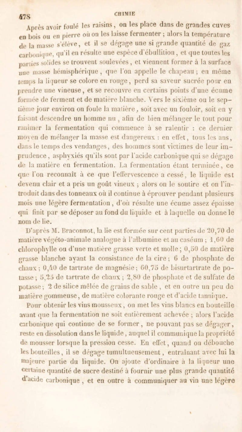 478 V|»iès avoir foulé les raisins, on les place dans de grandes cuves en bois ou en pierre où on les laisse fermenter ; alors la température de la masse s’élève, et il se dégage une si grande quantité de gaz carbonique, qu’il en résulte une espèce d’ébullition, et que toutes les parues solides se trouvent soulevées , et viennent former à la surface une niasse hémisphérique, que l’on appelle le chapeau ; en même temps la liqueur se colore en rouge, perd sa saveur sucrée pour en prendre une vineuse, et se recouvre en certains points d'une écume formée de ferment et de matière blanche. Vers le sixième ou le sep- tième jour environ on foule la matière, soit avec un louloir, soit en y faisant descendre un homme nu , afin de bien mélanger le tout pour ranimer la fermentation qui commence à se ralentir : ce dernier moyen de mélanger la masse est dangereux : en effet, tous les ans, dans le temps des vendanges, des hommes sont victimes de leur im- prudence , asphyxiés qu'ils sont par l'acide carbonique qui se dégage de la matière en fermentation. La fermentation étant terminée, ce que l’on reconnaît à ce que l'effervescence a cessé, le liquide est devenu clair et a pris un goût vineux ; alors on le soutire et on l’in- troduit dans des tonneaux où il continue à (‘prouver pendant plusieurs mois une légère fermentation, d’où résulte une écume assez épaisse qui finit par se déposer au fond du liquide et à laquelle on donne le nom de lie. D’après M. Braconnot, la lie est formée sur cent parties de *20,70 de matière végéto-animale analogue à l’albumine et au caséum ; 1,60 de chlorophylle ou d’une matière grasse verte et molle ; 0,50 de matière grasse blanche ayant la consistance de la cire-, G de phosphate de chaux; 0,40 de tartrale de magnésie; 60,75 de bisurtartrate de po- tasse ; 5,‘25 de tartrate de chaux ; 2,80 de phosphate et de sulfate de potasse ; 2 de silice mêlée de grains de sable , et en outre un peu de matière gommeuse, de matière colorante ronge et d’acide tannique. Pour obtenir les vins mousseux, on met les vins blancs en bouteille avant que la fermentation ne soit entièrement achevée ; alors l’acide carbonique qui continue de se former, ne pouvant pas se dégager, reste en dissolution dans le liquide, auquel il communique la propriété de mousser lorsque la pression cesse. En effet, quand on débouche les bouteilles, il se dégage tumultueusement, entraînant avec lui la majeure partie du liquide. On ajoute d’ordinaire à la liqueur une certaine quantité de sucre destiné à fournir une plus grande quantité d acide carbonique , et en outre à communiquer au vin une légère