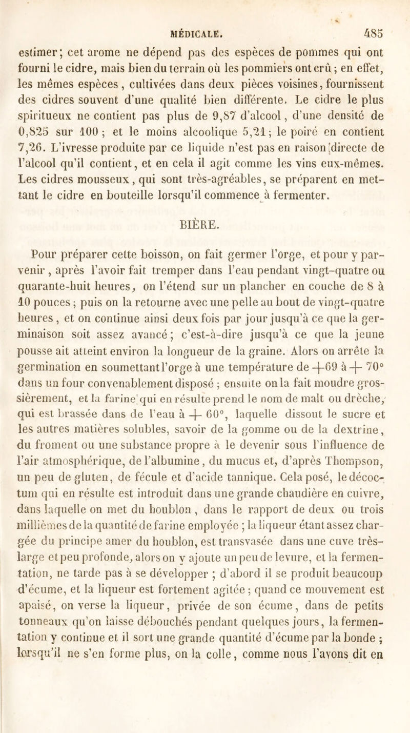 estimer; cet arôme ne dépend pas des espèces de pommes qui ont fourni le cidre, mais bien du terrain où les pommiers ont crû ; en effet, les mêmes espèces , cultivées dans deux pièces voisines, fournissent des cidres souvent d’une qualité bien différente. Le cidre le plus spiritueux ne contient pas plus de 9,87 d’alcool, d’une densité de 0,825 sur 100; et le moins alcoolique 5,21; le poiré en contient 7,26. L’ivresse produite par ce liquide n’est pas en raison [directe de l’alcool qu’il contient, et en cela il agit comme les vins eux-mêmes. Les cidres mousseux, qui sont très-agréables, se préparent en met- tant le cidre en bouteille lorsqu’il commence à fermenter. BIÈRE. Pour préparer celte boisson, on fait germer l’orge, et pour y par- venir , après l’avoir fait tremper dans l’eau pendant vingt-quatre ou quarante-huit heures, on l’étend sur un plancher en couche de 8 à 10 pouces ; puis on la retourne avec une pelle au bout de vingt-quatre heures , et on continue ainsi deux fois par jour jusqu’à ce que la ger- minaison soit assez avancé; c’est-à-dire jusqu’à ce que la jeune pousse ait atieint environ la longueur de la graine. Alors on arrête la germination en soumettant l’orge à une température de —j-G9 à-)- 70° dans un four convenablement disposé ; ensuite onia fait moudre gros- sièrement, et la farine qui en résulte prend le nom de malt ou drèche, qui est brassée dans de l’eau à -|- 60°, laquelle dissout le sucre et les autres matières solubles, savoir de la gomme ou de la dextrine, du froment ou une substance propre à le devenir sous l’influence de l’air atmosphérique, de l’albumine, du mucus et, d’après Thompson, un peu de gluten, de fécule et d’acide tannique. Cela posé, ledécoc- tum qui en résulte est introduit dans une grande chaudière en cuivre, dans laquelle on met du houblon , dans le rapport de deux ou trois millièmes de la quantité de farine employée ; la liqueur étant assez char- gée du principe amer du houblon, est transvasée dans une cuve très- large et peu profonde, alors on y ajoute un peu de levure, et la fermen- tation, ne tarde pas à se développer ; d’abord il se produit beaucoup d’écume, et la liqueur est fortement agitée ; quand ce mouvement est apaisé, on verse la liqueur, privée de son écume, dans de petits tonneaux qu’on laisse débouchés pendant quelques jours, la fermen- tation y continue et il sort une grande quantité d’écume par la bonde ; lorsqu’il ne s’en forme plus, on la colle, comme nous l’avons dit en