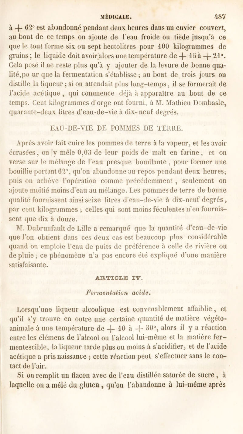 à 4- 62° est abandonné pendant deux heures dans un cuvier couvert, au bout de ce temps on ajoute de l’eau froide ou tiède jusqu’à ce que le tout forme six ou sept hectolitres pour 100 kilogrammes de grains ; le liquide doit avoir’alors une température de 15 à -j- 21°. Gela posé il ne reste plus qu’à y ajouter de la levure de bonne qua- lité,po ur que la fermentation s’établisse; au bout de trois jours on distille la liqueur ; si on attendait plus long-temps, il se formerait de l’acide acétique , qui commence déjà à apparaître au bout de ce temps. Cent kilogrammes d'orge ont fourni, à M. Mathieu Dombasle, quarante-deux litres d‘eau-de-vie à dix-neuf degrés. EAU-DE-VIE DE POMMES DE TERRE. Après avoir luit cuire les pommes de terre à la vapeur, et les avoir écrasées, on y mêle 0,03 de leur poids de malt en farine, et on verse sur le mélange de l’eau presque bouillante , pour former une bouillie portant 62% qu’on abandonne au repos pendant deux heures; puis on achève l’opération comme précédemment , seulement on ajoute moitié moins d’eau au mélange. Les pommes de terre de bonne qualité fournissent ainsi seize litres d’eau-de-vie à dix-neuf degrés, par cent kilogrammes ; celles qui sont moins féculentes n’en fournis- sent que dix à douze. M. Dubrunfault de Lille a remarqué que la quantité d’eau-de-vie que l’on obtient dans ces deux cas est beaucoup plus considérable quand on emploie l’eau de puits de préférence à celle de rivière ou de pluie ; ce phénomène n’a pas encore été expliqué d’une manière satisfaisante. AB.TICLE IV. Fermentation acide, Lorsqu’une liqueur alcoolique est convenablement affaiblie, et qu’il s’y trouve en outre une certaine quantité de matière végéto- animale à une température de —J— 10 à -)— 30°, alors il y a réaction entre les élémens de l’alcool ou l’alcool lui-même et la matière fer- mentescible, la liqueur tarde plus ou moins à s’acidifier, et de l’acide acétique a pris naissance ; celte réaction peut s’effectuer sans le con- tact de l’air. Si on remplit un flacon avec de l’eau distillée saturée de sucre, à laquelle on a mêlé du gluten , qu’on l’abandonne à lui-même après