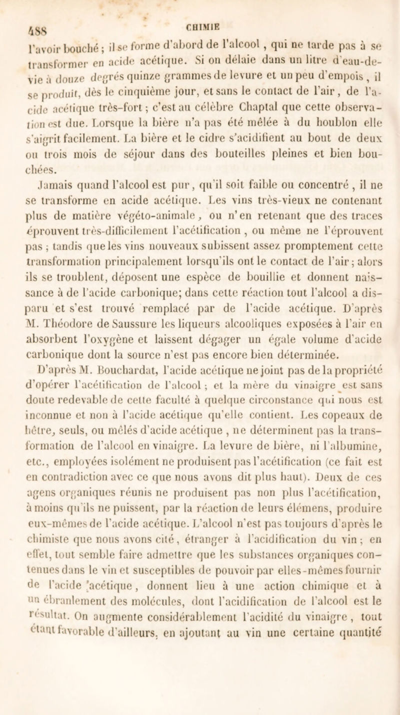 l'avoir bouché ; il se forme d’abord de l’alcool , qui ne tarde pas à se transformer en acide acétique. Si on délaie dans un litre d'eau-de- vie a douze degrés quinze grammes de levure et un peu d'empois , il se produit, dès le cinquième jour, etsans le contact de l'air, de l’a- ride acétique très-fort; c’est au célèbre Chaptal que cette observa- tion est due. Lorsque la bière n’a pas été mêlée à du houblon elle s’aigrit facilement. La bière et le cidre s’acidifient au bout de deux ou trois mois de séjour dans des bouteilles pleines et bien bou- chées. Jamais quand l'alcool est pur, qu'il soit faible ou concentré , il ne se transforme en acide acétique. Les vins très-vieux ne contenant plus de matière végéto-animale, ou n’en retenant que des traces éprouvent très-dillicilement l’acétification , ou même ne l’éprouvent pas; tandis que les vins nouveaux subissent assez promptement celte transformation principalement lorsqu'ils ont le contact de l'air; alors ils se troublent, déposent une espèce de bouillie et donnent nui- sance à de l’acide carbonique; dans cette réaction tout l'alcool a dis- paru et s’est trouvé remplacé par de l’acide acétique. D’après M. Théodore de Saussure les liqueurs alcooliques exposées à l'air en absorbent l’oxygène et laissent dégager un égale volume d'acide carbonique dont la source n’est pas encore bien déterminée. D’après M. Louchardat, l'acide acétique ne joint pas de la propriété d’opérer l’acétification de l’alcool ; et la mère du vinaigre est sans doute redevable de cette faculté à quelque circonstance qui nous est inconnue et non à l’acide acétique qu’elle contient. Les copeaux de hêtre., seuls, ou mêlés d’acide acétique , 11e déterminent pas la trans- formation de l'alcool en vinaigre. La levure de bière, ni l’albumine, etc., employées isolément ne produisent pas l’acétification (ce lait est en contradiction avec ce que nous avons dit plus haut). Deux de ces agens organiques réunis ne produisent pas non plus l’acétification, à moins qu'ils ne puissent, par la réaction de leurs élémens, produire eux-mêmes de l'acide acétique. L’alcool n'est pas toujours d'après le chimiste que nous avons cité, étranger à l'acidification du vin ; en effet, tout semble faire admettre que les substances organiques con- tenues dans le vin et susceptibles de pouvoir par elles-mêmes fournir de l’acide acétique, donnent lieu à une action chimique et à un ébranlement des molécules, dont l’acidification de l'alcool est le résultat. On augmente considérablement l'acidité du vinaigre , tout étant favorable d’ailleurs, en ajoutant au vin une certaine quantité