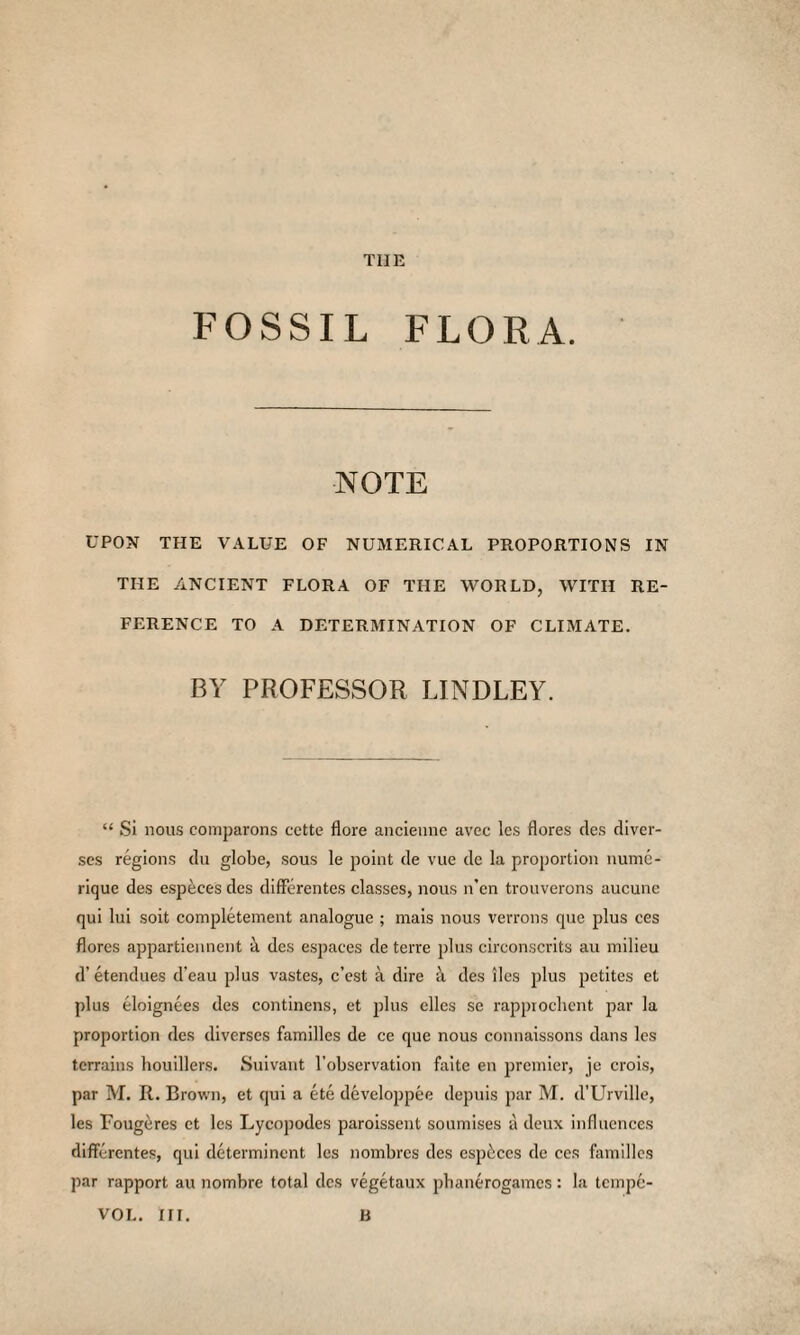 FOSSIL FLORA. NOTE UPON THE VALUE OF NUMERICAL PROPORTIONS IN THE ANCIENT FLORA OF THE WORLD, WITH RE¬ FERENCE TO A DETERMINATION OF CLIMATE. BY PROFESSOR BINDLEY. “ Si nous comparons cette flore ancienne avec lcs flores des diver- scs regions du globe, sous le point de vue de la proportion nume- rique des especes des difFerentes classes, nous n’en trouverons aucune qui lui soit completement analogue ; mais nous verrons que plus ces flores appartiennent it des espaces de terre plus circonscrits au milieu d'etendues d’eau plus vastes, c’est a dire a des lies plus petites et plus eloignees des continens, et plus dies se rappiochent par la proportion des diverses families de ce que nous connaissons dans les terrains houillers. Suivant l’observation faite en premier, je crois, par M. R. Brown, et qui a ete developpee depuis par M. d'Urville, les Fougeres et lcs Lycopodes paroissent soumises a deux influences difFerentes, qui determinent les nombres des espaces de ces families par rapport au nombre total des vegetaux pbanerogames: la tempe- VOL. III. B