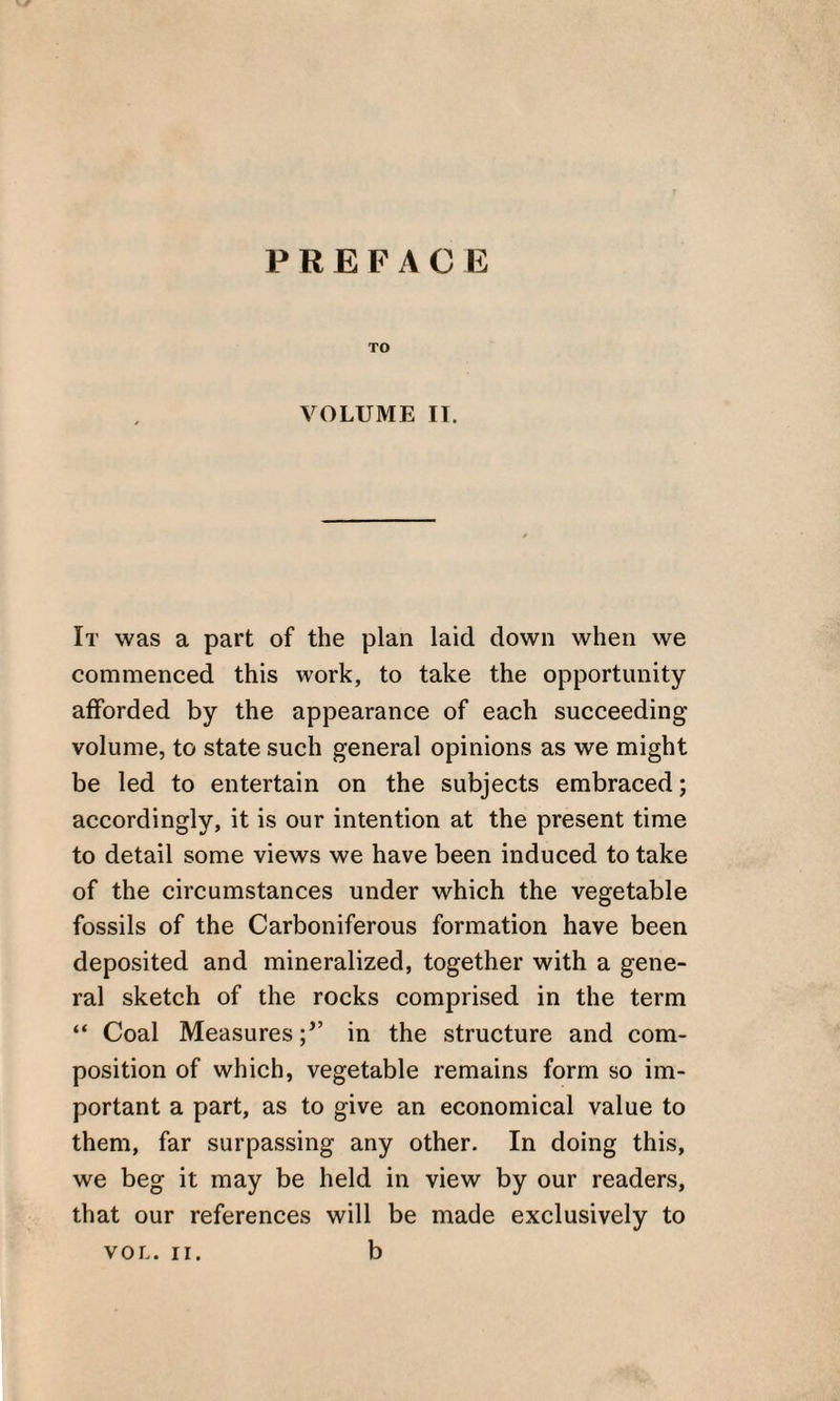 PREFACE TO VOLUME II. It was a part of the plan laid down when we commenced this work, to take the opportunity afforded by the appearance of each succeeding volume, to state such general opinions as we might be led to entertain on the subjects embraced; accordingly, it is our intention at the present time to detail some views we have been induced to take of the circumstances under which the vegetable fossils of the Carboniferous formation have been deposited and mineralized, together with a gene¬ ral sketch of the rocks comprised in the term “ Coal Measuresin the structure and com¬ position of which, vegetable remains form so im¬ portant a part, as to give an economical value to them, far surpassing any other. In doing this, we beg it may be held in view by our readers, that our references will be made exclusively to VOL. II. b