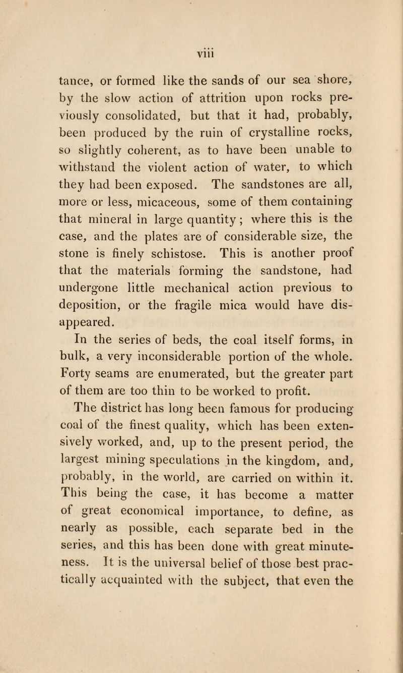 tance, or formed like the sands of our sea shore, by the slow action of attrition upon rocks pre¬ viously consolidated, but that it had, probably, been produced by the ruin of crystalline rocks, so slightly coherent, as to have been unable to withstand the violent action of water, to which they had been exposed. The sandstones are all, more or less, micaceous, some of them containing that mineral in large quantity; where this is the case, and the plates are of considerable size, the stone is finely schistose. This is another proof that the materials forming the sandstone, had undergone little mechanical action previous to deposition, or the fragile mica would have dis¬ appeared. In the series of beds, the coal itself forms, in bulk, a very inconsiderable portion of the whole. Forty seams are enumerated, but the greater part of them are too thin to be worked to profit. The district has long been famous for producing coal of the finest quality, which has been exten¬ sively worked, and, up to the present period, the largest mining speculations in the kingdom, and, probably, in the world, are carried on within it. This being the case, it has become a matter of great economical importance, to define, as nearly as possible, each separate bed in the series, and this has been done with great minute¬ ness. It is the universal belief of those best prac¬ tically acquainted with the subject, that even the