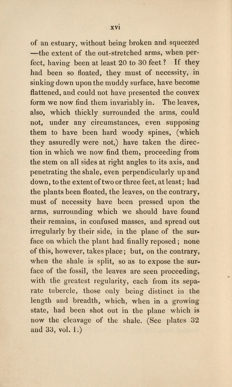 of an estuary, without being broken and squeezed —the extent of the out-stretched arms, when per¬ fect, having been at least 20 to 30 feet ? If they had been so floated, they must of necessity, in sinking down upon the muddy surface, have become flattened, and could not have presented the convex form we now find them invariably in. The leaves, also, which thickly surrounded the arms, could not, under any circumstances, even supposing them to have been hard woody spines, (which they assuredly were not,) have taken the direc¬ tion in which we now find them, proceeding from the stem on all sides at right angles to its axis, and penetrating the shale, even perpendicularly up and down, to the extent of two or three feet, at least; had the plants been floated, the leaves, on the contrary, must of necessity have been pressed upon the arms, surrounding which we should have found their remains, in confused masses, and spread out irregularly by their side, in the plane of the sur¬ face on which the plant had finally reposed ; none of this, however, takes place; but, on the contrary, when the shale is split, so as to expose the sur¬ face of the fossil, the leaves are seen proceeding, with the greatest regularity, each from its sepa¬ rate tubercle, those only being distinct in the length and breadth, which, when in a growing state, had been shot out in the plane which is now the cleavage of the shale. (See plates 32 and 33, vol. i.)