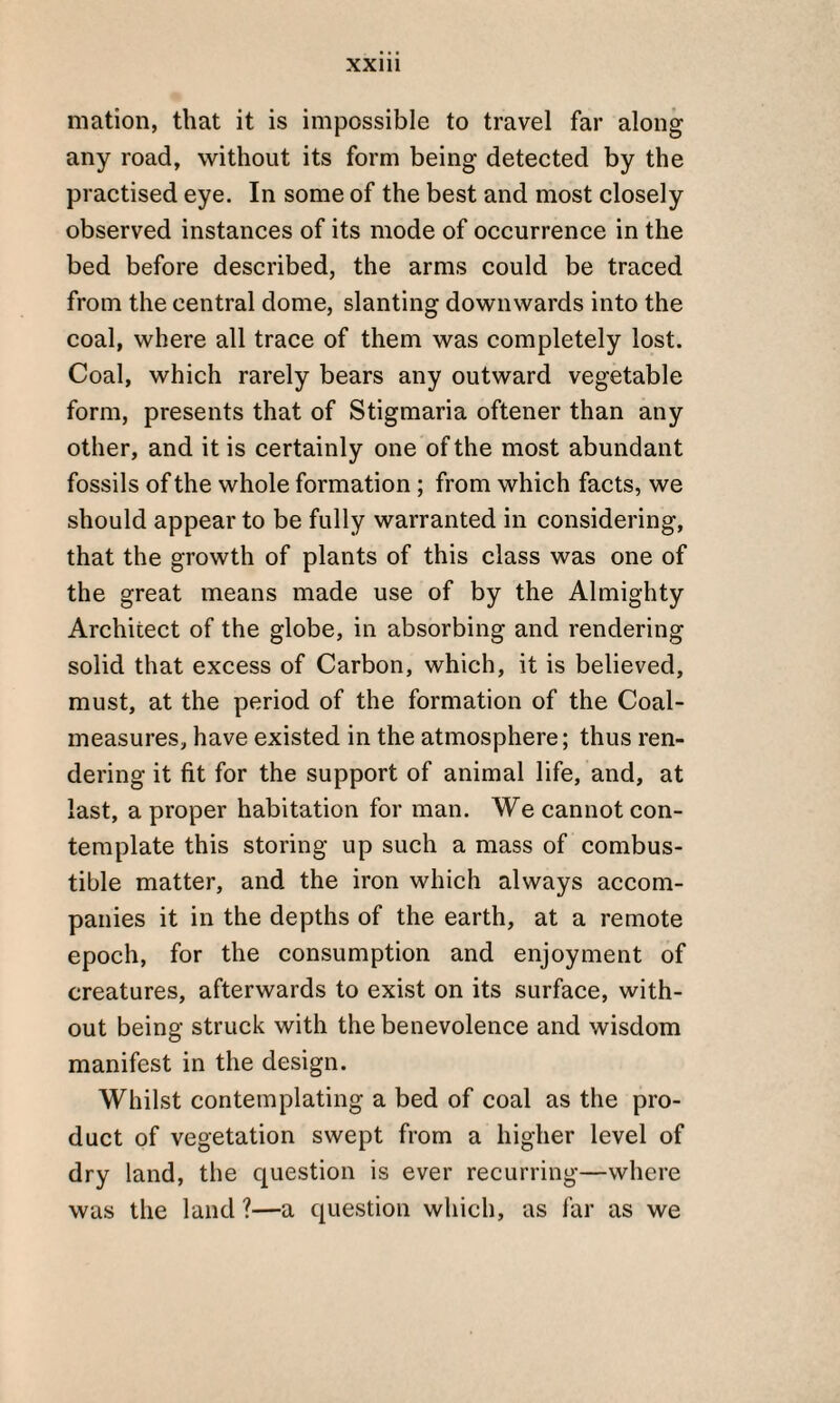 mation, that it is impossible to travel far along any road, without its form being detected by the practised eye. In some of the best and most closely observed instances of its mode of occurrence in the bed before described, the arms could be traced from the central dome, slanting downwards into the coal, where all trace of them was completely lost. Coal, which rarely bears any outward vegetable form, presents that of Stigmaria oftener than any other, and it is certainly one of the most abundant fossils of the whole formation ; from which facts, we should appear to be fully warranted in considering, that the growth of plants of this class was one of the great means made use of by the Almighty Architect of the globe, in absorbing and rendering solid that excess of Carbon, which, it is believed, must, at the period of the formation of the Coal- measures, have existed in the atmosphere; thus ren¬ dering it fit for the support of animal life, and, at last, a proper habitation for man. We cannot con¬ template this storing up such a mass of combus¬ tible matter, and the iron which always accom¬ panies it in the depths of the earth, at a remote epoch, for the consumption and enjoyment of creatures, afterwards to exist on its surface, with¬ out being struck with the benevolence and wisdom manifest in the design. Whilst contemplating a bed of coal as the pro¬ duct of vegetation swept from a higher level of dry land, the question is ever recurring—where was the land ?—a question which, as far as we