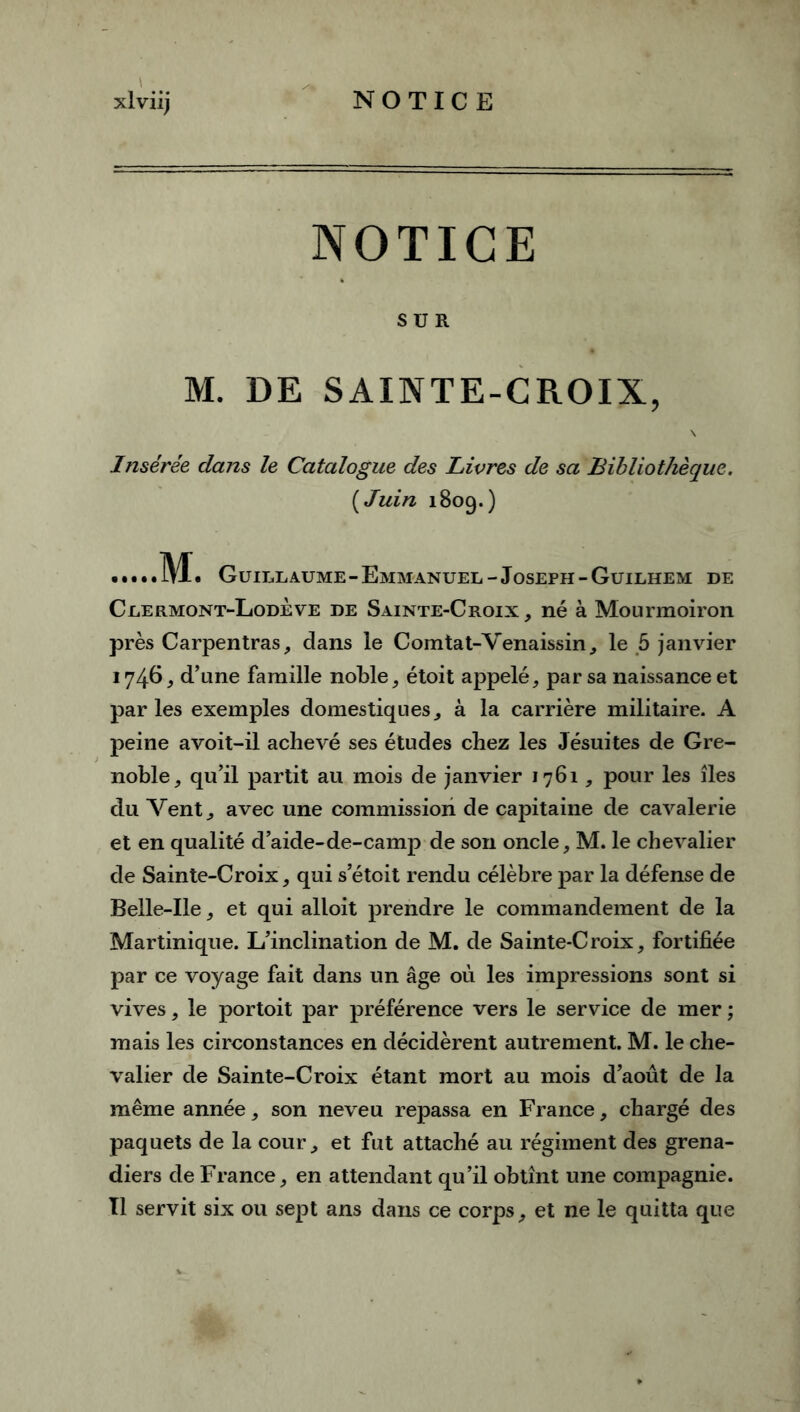 \ *ti NOTICE SUR M. DE SAINTE-CROIX, Insérée dans le Catalogue des Livres de sa Bibliothèque. (Juin 1809.) M. Guillaume - Emmanuel - Joseph - Guilhem de Clermont-Lodève de Sainte-Croix , né à Mourmoiron près Carpentras, dans le Comtat-Venaissin, le 5 janvier 1746, d’une famille noble, étoit appelé, par sa naissance et par les exemples domestiques, à la carrière militaire. A peine avoit-il achevé ses études chez les Jésuites de Gre- noble, qu’il partit au mois de janvier 1761, pour les îles du Vent, avec une commission de capitaine de cavalerie et en qualité d’aide-de-camp de son oncle, M. le chevalier de Sainte-Croix, qui s’étoit rendu célèbre par la défense de Belle-Ile, et qui alloit prendre le commandement de la Martinique. L’inclination de M. de Sainte-Croix, fortifiée par ce voyage fait dans un âge où les impressions sont si vives, le portoit par préférence vers le service de mer ; mais les circonstances en décidèrent autrement. M. le che- valier de Sainte-Croix étant mort au mois d’août de la même année, son neveu repassa en France, chargé des paquets de la cour, et fut attaché au régiment des grena- diers de France, en attendant qu’il obtînt une compagnie. Tl servit six ou sept ans dans ce corps, et ne le quitta que