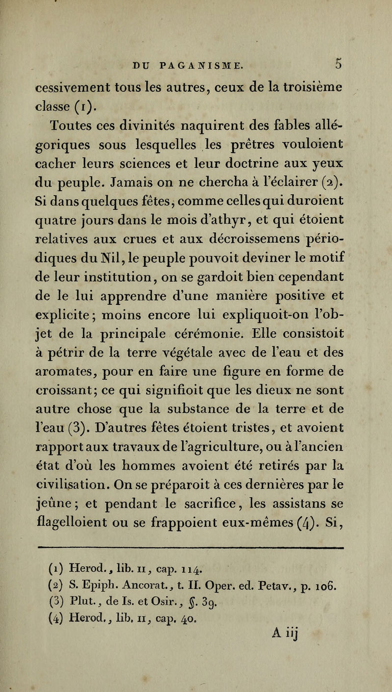 cessivement tous les autres, ceux de la troisième classe (i). Toutes ces divinités naquirent des fables allé- goriques sous lesquelles les prêtres vouloient cacher leurs sciences et leur doctrine aux yeux du peuple. Jamais on ne chercha à l’éclairer (2). Si dans quelques fêtes, comme celles qui duroient quatre jours dans le mois d’athyr, et qui étoient relatives aux crues et aux décroissemens pério- diques du Nil, le peuple pouvoit deviner le motif de leur institution , on se gardoit bien cependant de le lui apprendre d’une manière positive et explicite; moins encore lui expliquoit-on l’ob- jet de la principale cérémonie. Elle consistoit à pétrir de la terre végétale avec de l’eau et des aromates, pour en faire une figure en forme de croissant; ce qui signifioit que les dieux ne sont autre chose que la substance de la terre et de l’eau (3). D’autres fêtes étoient tristes, et avoient rapport aux travaux de l’agriculture, ou à l’ancien état d’où les hommes avoient été retirés par la civilisation. On se préparoit à ces dernières par le jeûne ; et pendant le sacrifice, les assistans se flagelloient ou se frappoient eux-mêmes (4). Si, (1) Herod., lib. 11, cap. 114. (2) S. Epiph. Ancorat., t. II. Oper. ed. Petav., p. 106. (3) Plut., de Is. et Osir., §. 3g. (4) Herod., lib. 11, cap. 40. Aiij